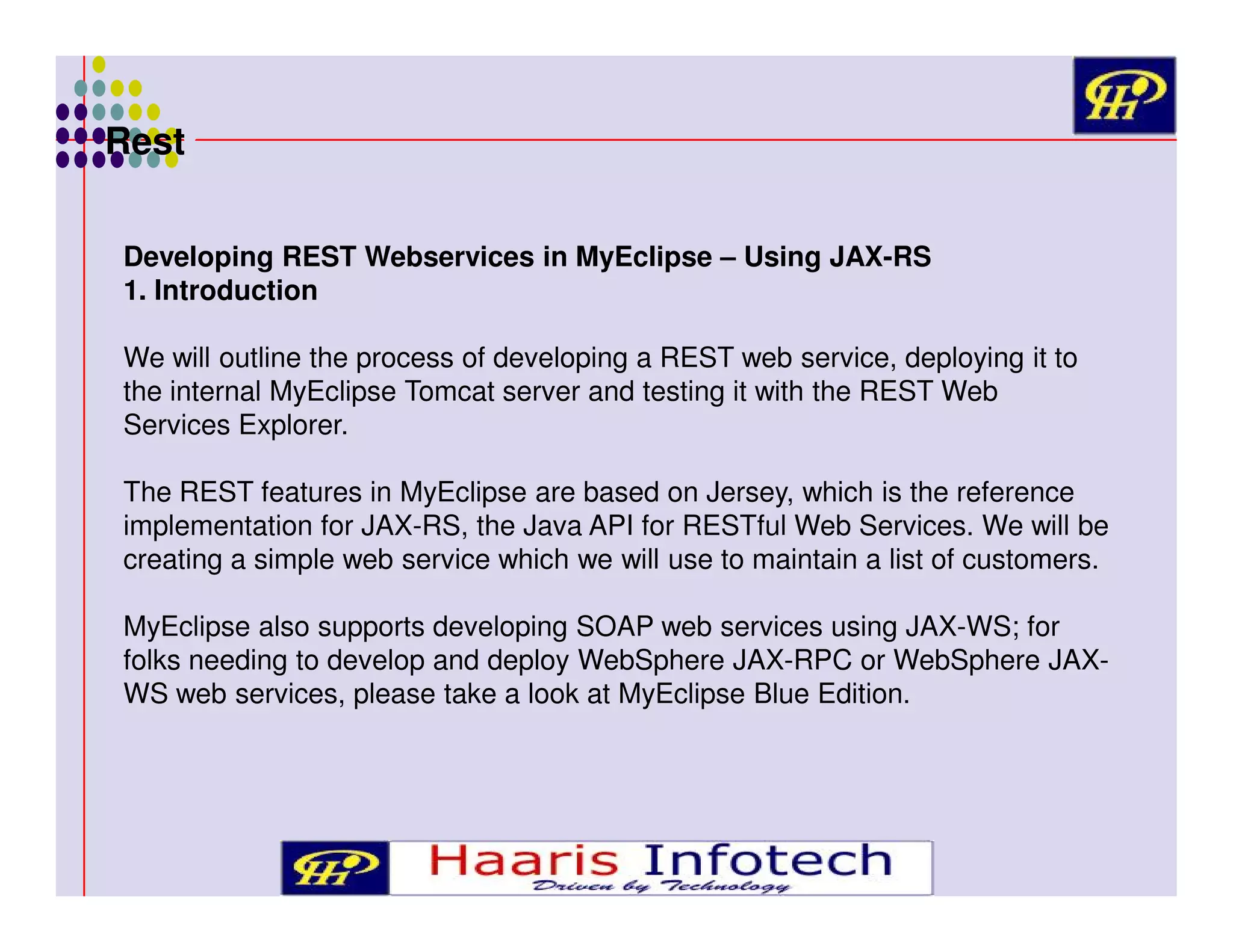 Rest
Developing REST Webservices in MyEclipse – Using JAX-RS
1. Introduction
We will outline the process of developing a REST web service, deploying it to
the internal MyEclipse Tomcat server and testing it with the REST Web
Services Explorer.
The REST features in MyEclipse are based on Jersey, which is the reference
implementation for JAX-RS, the Java API for RESTful Web Services. We will be
creating a simple web service which we will use to maintain a list of customers.
MyEclipse also supports developing SOAP web services using JAX-WS; for
folks needing to develop and deploy WebSphere JAX-RPC or WebSphere JAXWS web services, please take a look at MyEclipse Blue Edition.

 