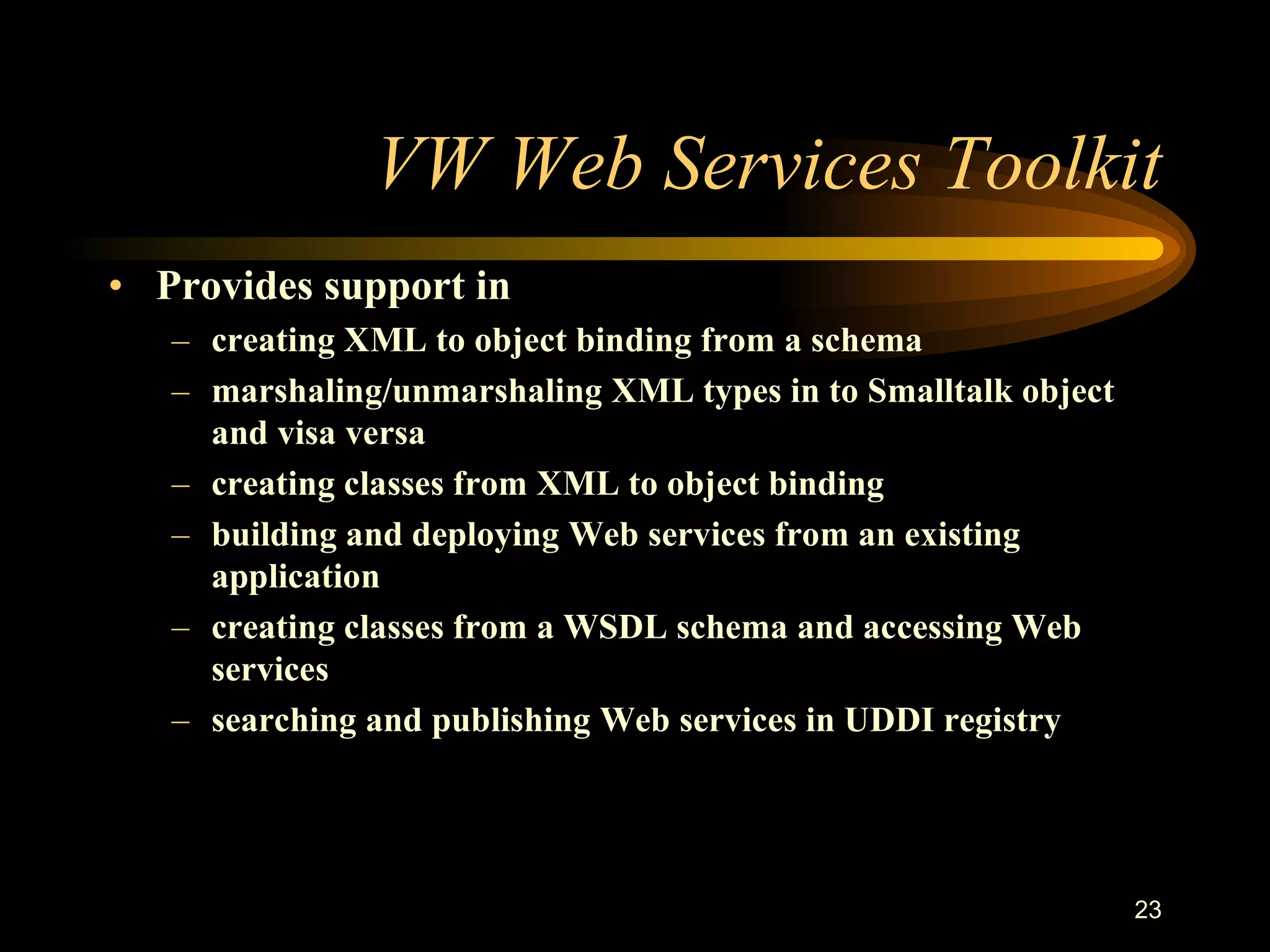 23
VW Web Services Toolkit
• Provides support in
– creating XML to object binding from a schema
– marshaling/unmarshaling XML types in to Smalltalk object
and visa versa
– creating classes from XML to object binding
– building and deploying Web services from an existing
application
– creating classes from a WSDL schema and accessing Web
services
– searching and publishing Web services in UDDI registry
 