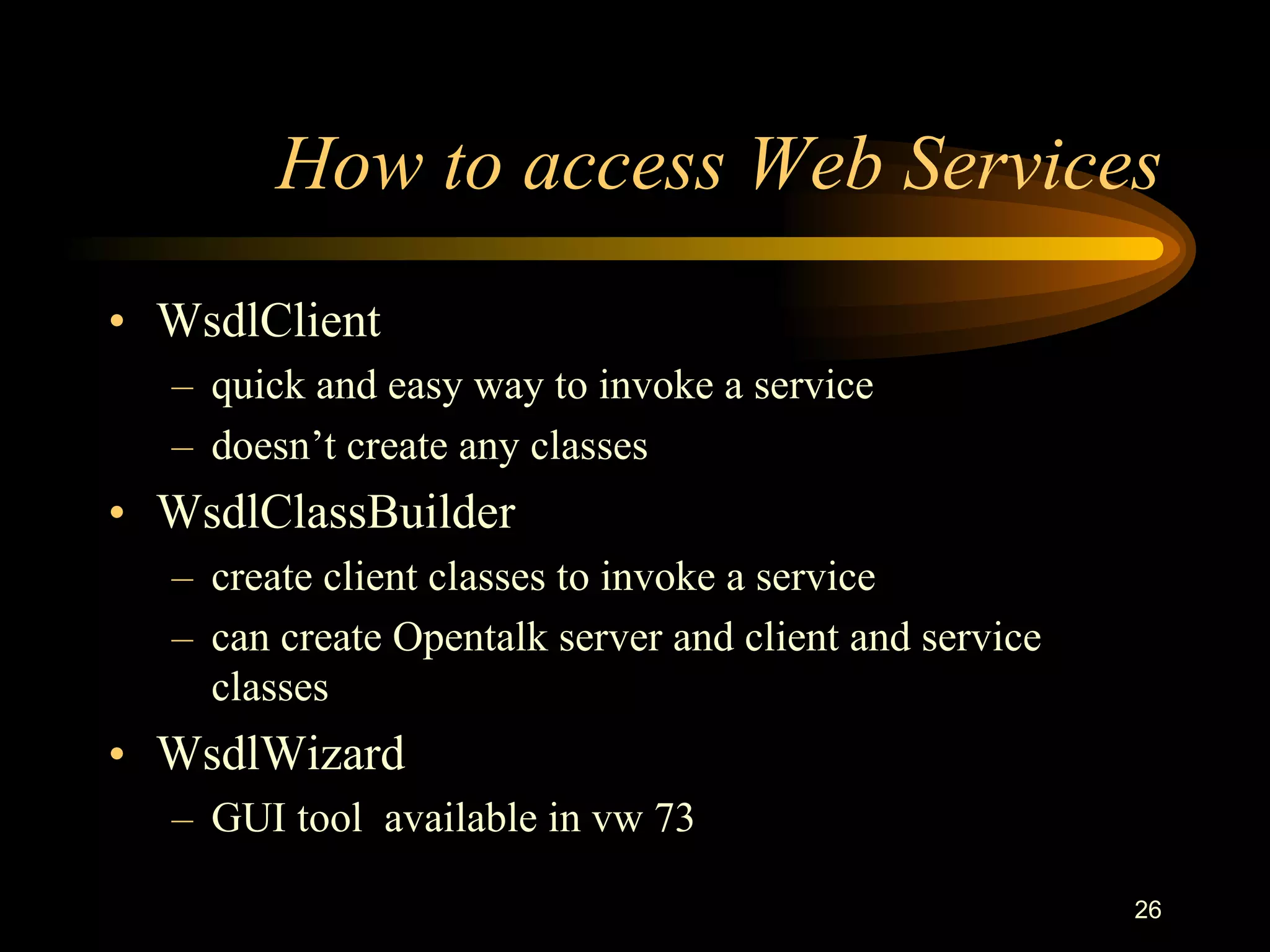 26
How to access Web Services
• WsdlClient
– quick and easy way to invoke a service
– doesn’t create any classes
• WsdlClassBuilder
– create client classes to invoke a service
– can create Opentalk server and client and service
classes
• WsdlWizard
– GUI tool available in vw 73
 