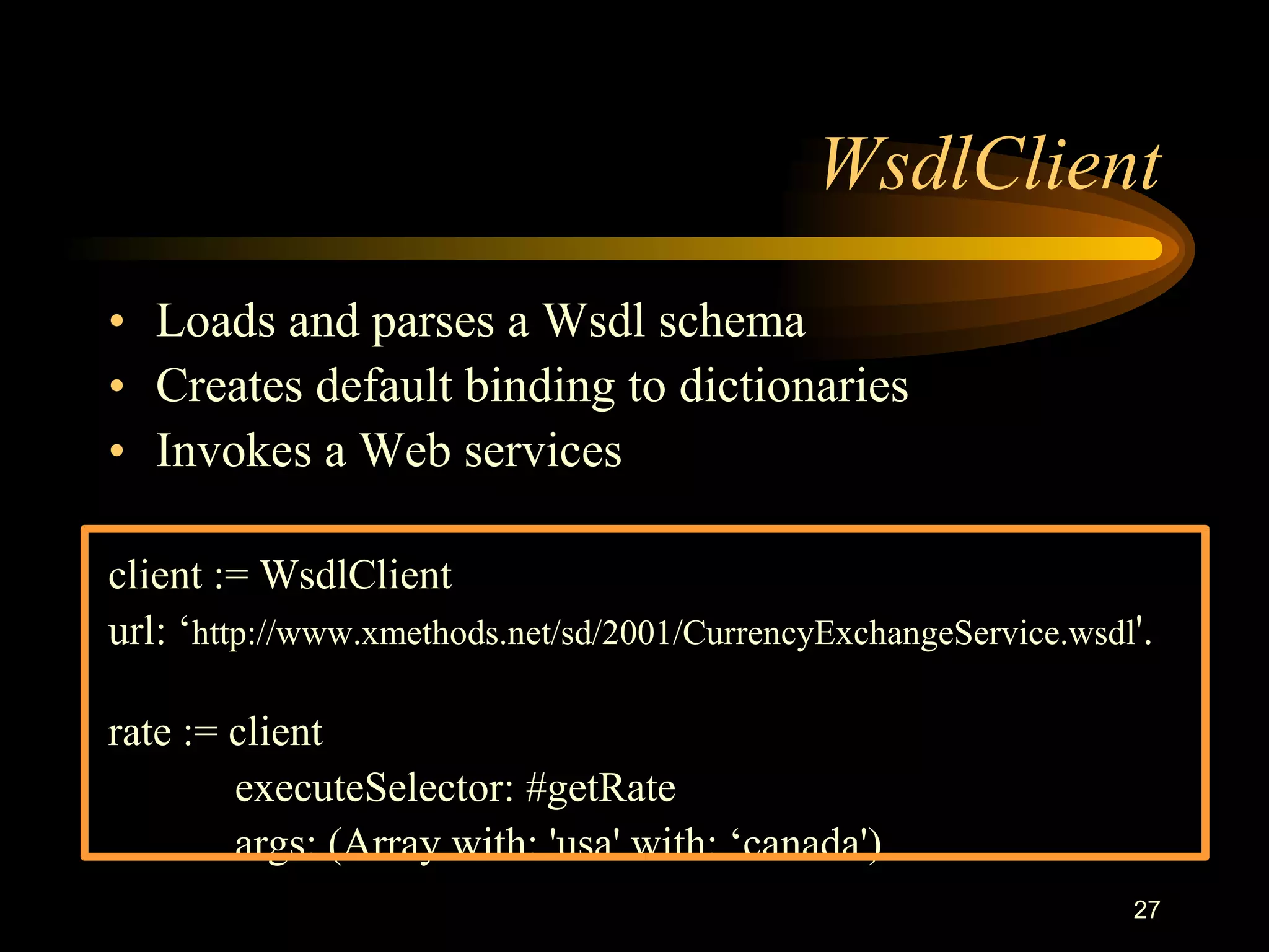 27
WsdlClient
• Loads and parses a Wsdl schema
• Creates default binding to dictionaries
• Invokes a Web services
client := WsdlClient
url: ‘http://www.xmethods.net/sd/2001/CurrencyExchangeService.wsdl'.
rate := client
executeSelector: #getRate
args: (Array with: 'usa' with: ‘canada')
 