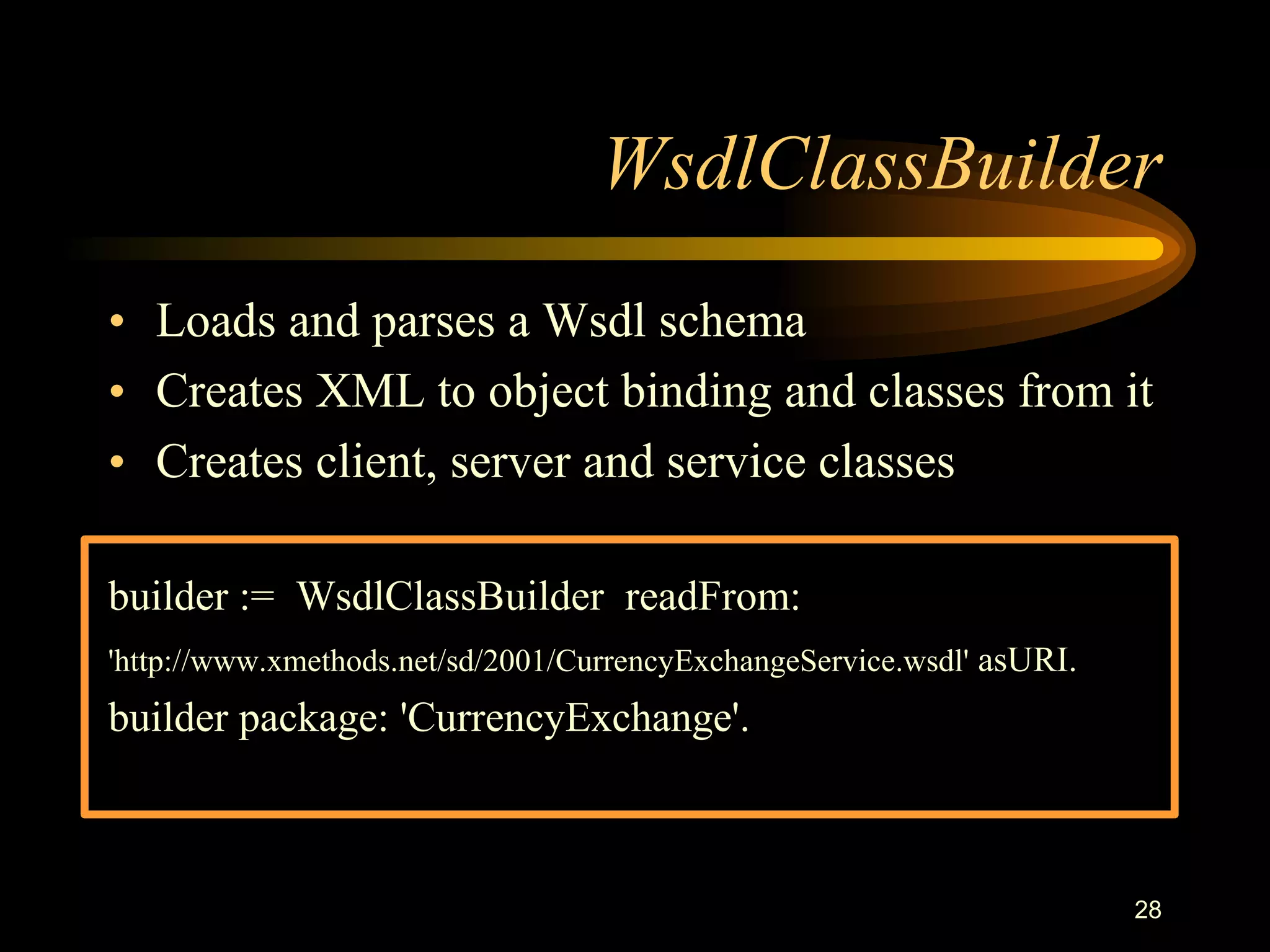 28
WsdlClassBuilder
• Loads and parses a Wsdl schema
• Creates XML to object binding and classes from it
• Creates client, server and service classes
builder := WsdlClassBuilder readFrom:
'http://www.xmethods.net/sd/2001/CurrencyExchangeService.wsdl' asURI.
builder package: 'CurrencyExchange'.
 