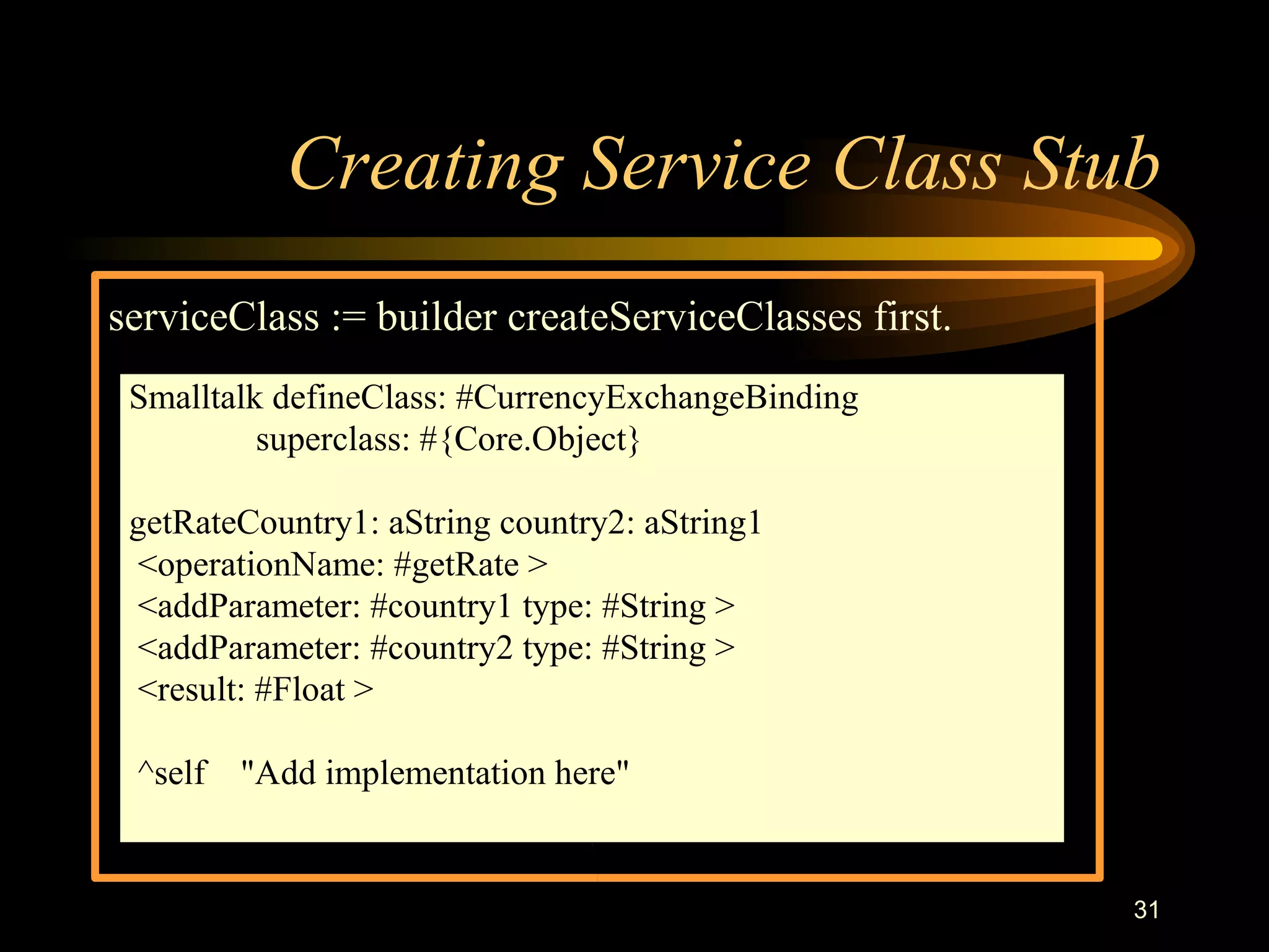 31
Creating Service Class Stub
serviceClass := builder createServiceClasses first.
Smalltalk defineClass: #CurrencyExchangeBinding
superclass: #{Core.Object}
getRateCountry1: aString country2: aString1
<operationName: #getRate >
<addParameter: #country1 type: #String >
<addParameter: #country2 type: #String >
<result: #Float >
^self "Add implementation here"
 