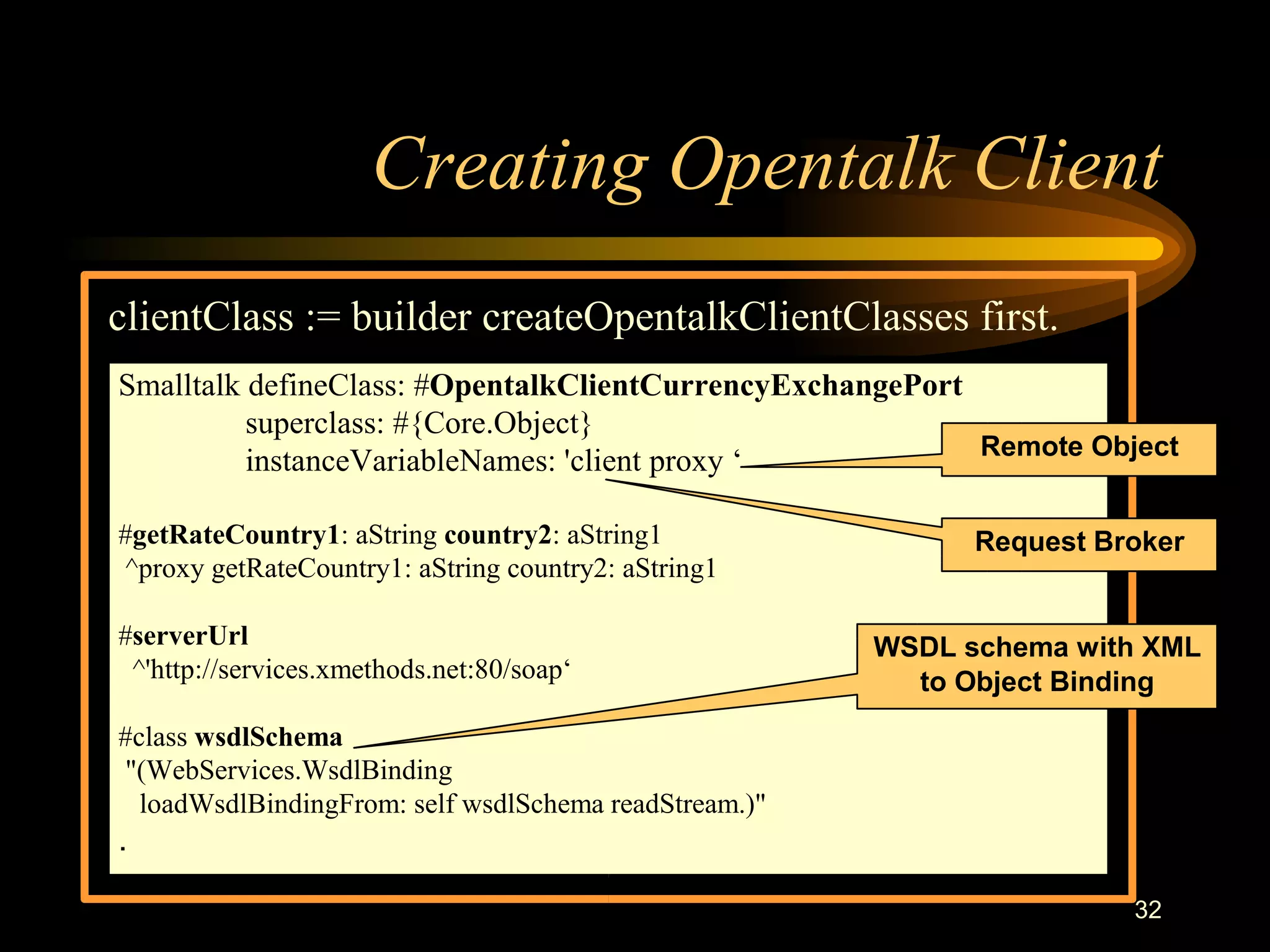 32
Creating Opentalk Client
clientClass := builder createOpentalkClientClasses first.
Smalltalk defineClass: #OpentalkClientCurrencyExchangePort
superclass: #{Core.Object}
instanceVariableNames: 'client proxy ‘
#getRateCountry1: aString country2: aString1
^proxy getRateCountry1: aString country2: aString1
#serverUrl
^'http://services.xmethods.net:80/soap‘
#class wsdlSchema
"(WebServices.WsdlBinding
loadWsdlBindingFrom: self wsdlSchema readStream.)"
.
Request Broker
Remote Object
WSDL schema with XML
to Object Binding
 