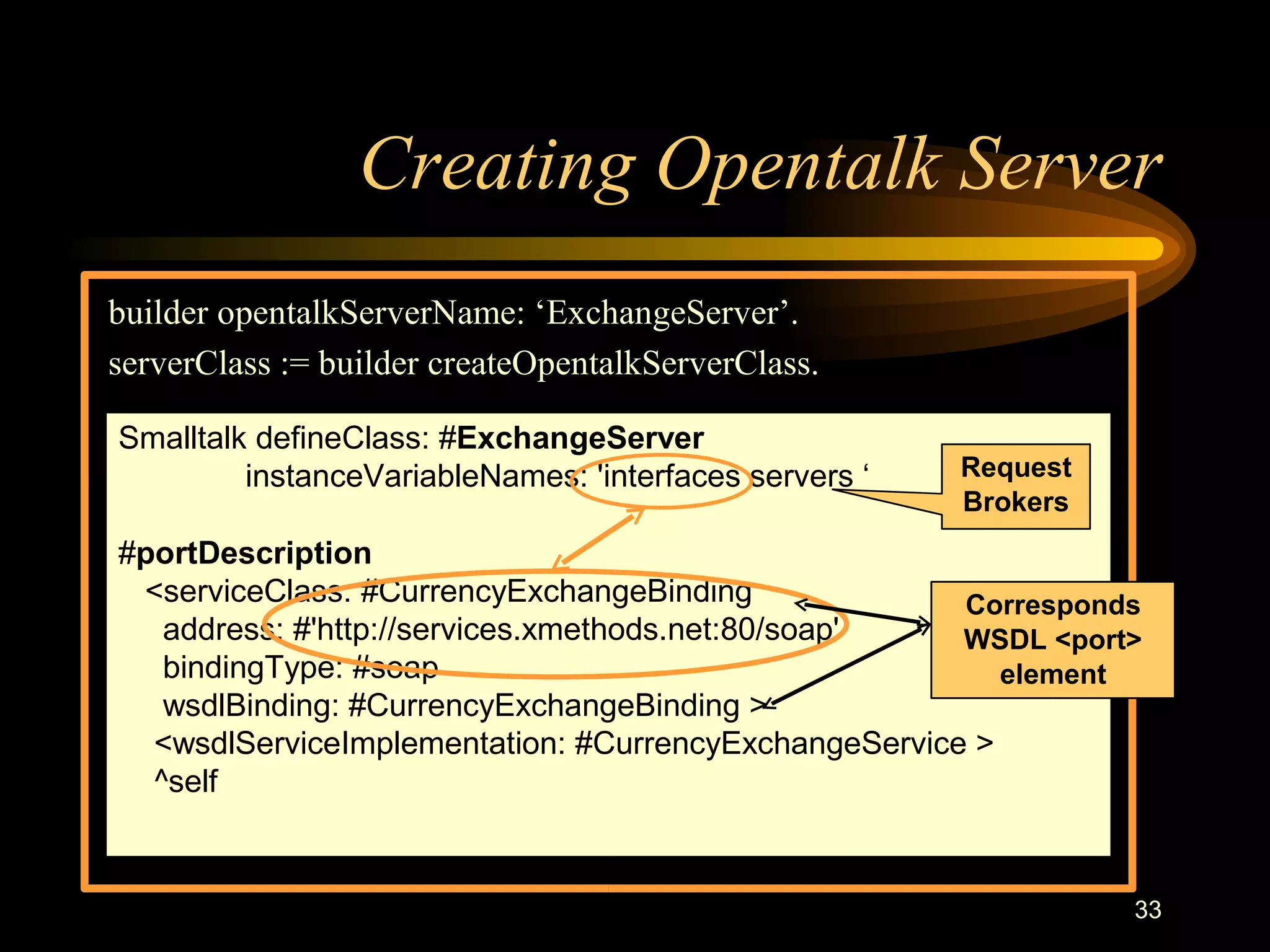 33
Creating Opentalk Server
builder opentalkServerName: ‘ExchangeServer’.
serverClass := builder createOpentalkServerClass.
Smalltalk defineClass: #ExchangeServer
instanceVariableNames: 'interfaces servers ‘
#portDescription
<serviceClass: #CurrencyExchangeBinding
address: #'http://services.xmethods.net:80/soap'
bindingType: #soap
wsdlBinding: #CurrencyExchangeBinding >
<wsdlServiceImplementation: #CurrencyExchangeService >
^self
Request
Brokers
Corresponds
WSDL <port>
element
 