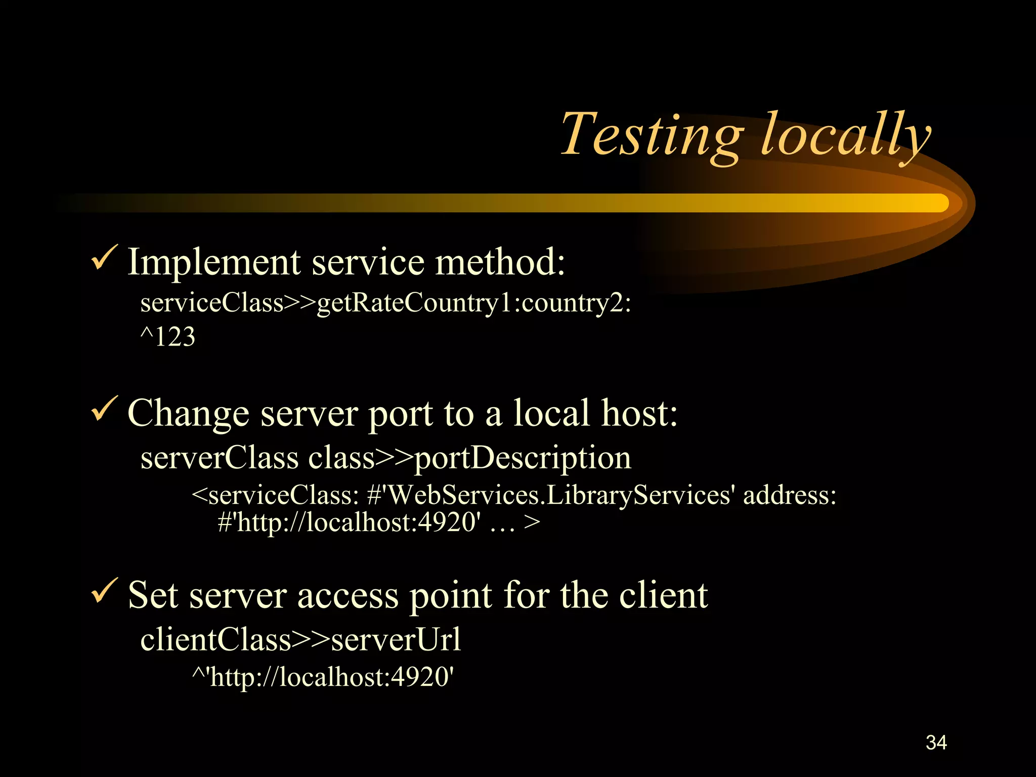 34
Testing locally
 Implement service method:
serviceClass>>getRateCountry1:country2:
^123
 Change server port to a local host:
serverClass class>>portDescription
<serviceClass: #'WebServices.LibraryServices' address:
#'http://localhost:4920' … >
 Set server access point for the client
clientClass>>serverUrl
^'http://localhost:4920'
 