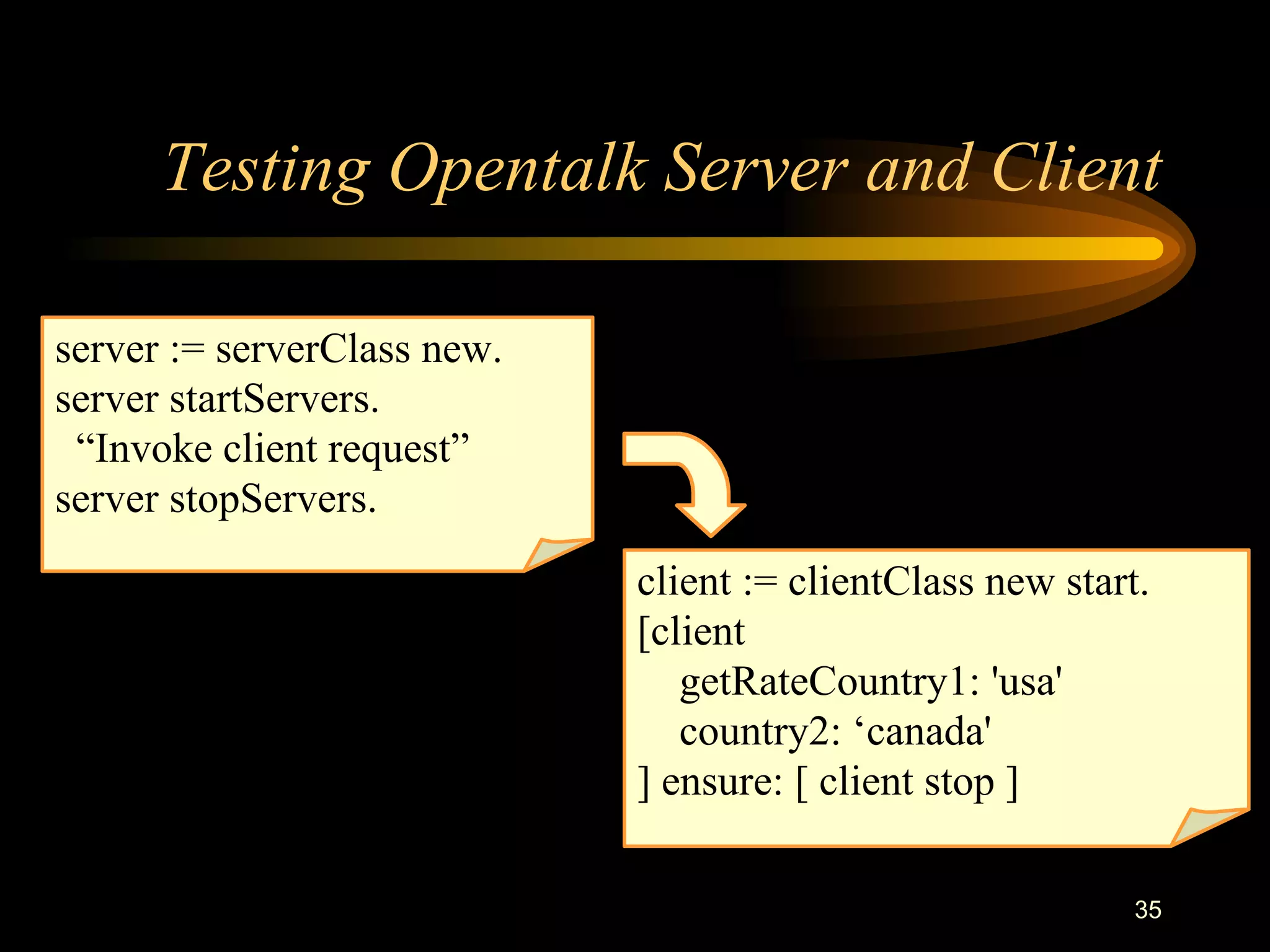 35
Testing Opentalk Server and Client
client := clientClass new start.
[client
getRateCountry1: 'usa'
country2: ‘canada'
] ensure: [ client stop ]
server := serverClass new.
server startServers.
“Invoke client request”
server stopServers.
 