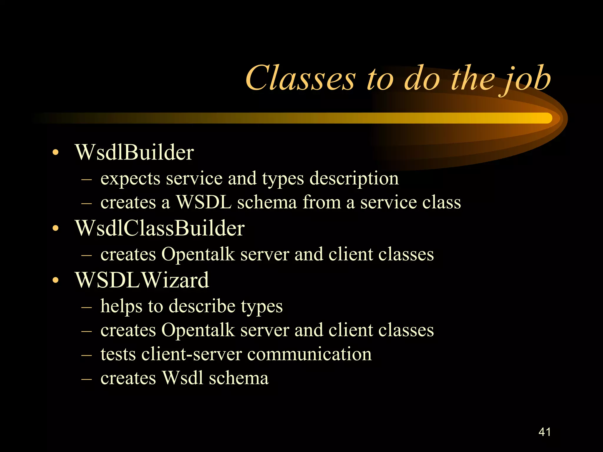 41
Classes to do the job
• WsdlBuilder
– expects service and types description
– creates a WSDL schema from a service class
• WsdlClassBuilder
– creates Opentalk server and client classes
• WSDLWizard
– helps to describe types
– creates Opentalk server and client classes
– tests client-server communication
– creates Wsdl schema
 