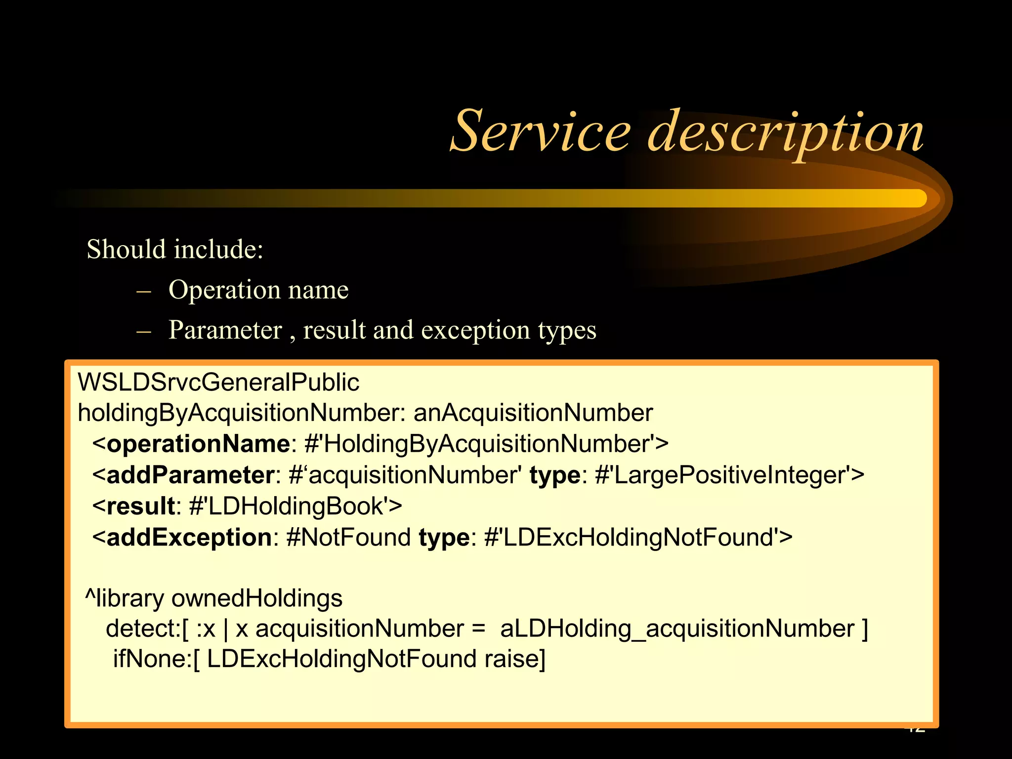 42
Service description
Should include:
– Operation name
– Parameter , result and exception types
WSLDSrvcGeneralPublic
holdingByAcquisitionNumber: anAcquisitionNumber
<operationName: #'HoldingByAcquisitionNumber'>
<addParameter: #‘acquisitionNumber' type: #'LargePositiveInteger'>
<result: #'LDHoldingBook'>
<addException: #NotFound type: #'LDExcHoldingNotFound'>
^library ownedHoldings
detect:[ :x | x acquisitionNumber = aLDHolding_acquisitionNumber ]
ifNone:[ LDExcHoldingNotFound raise]
 