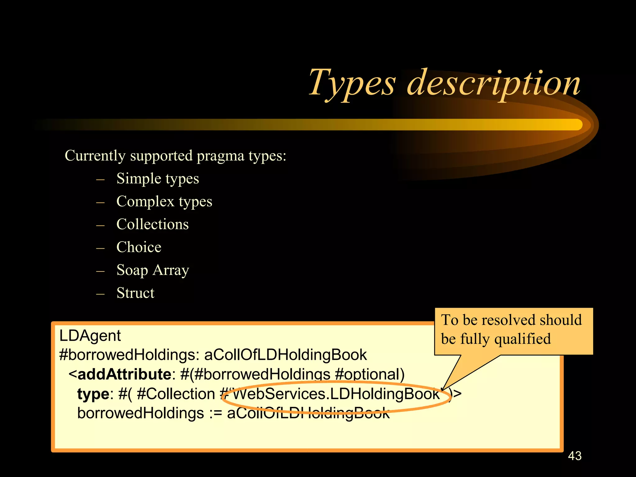 43
Types description
Currently supported pragma types:
– Simple types
– Complex types
– Collections
– Choice
– Soap Array
– Struct
LDAgent
#borrowedHoldings: aCollOfLDHoldingBook
<addAttribute: #(#borrowedHoldings #optional)
type: #( #Collection #‘WebServices.LDHoldingBook' )>
borrowedHoldings := aCollOfLDHoldingBook
To be resolved should
be fully qualified
 