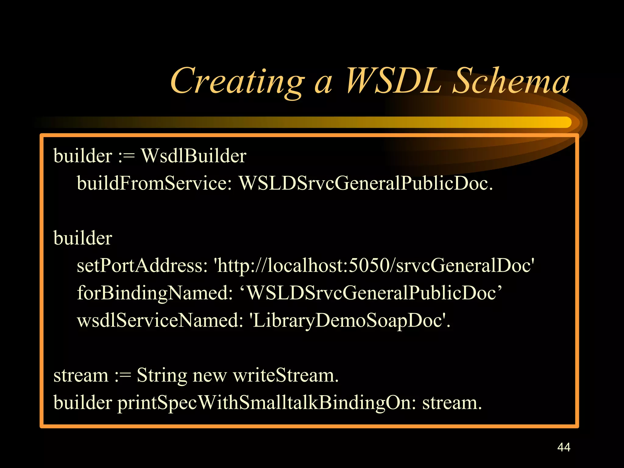 44
Creating a WSDL Schema
builder := WsdlBuilder
buildFromService: WSLDSrvcGeneralPublicDoc.
builder
setPortAddress: 'http://localhost:5050/srvcGeneralDoc'
forBindingNamed: ‘WSLDSrvcGeneralPublicDoc’
wsdlServiceNamed: 'LibraryDemoSoapDoc'.
stream := String new writeStream.
builder printSpecWithSmalltalkBindingOn: stream.
 