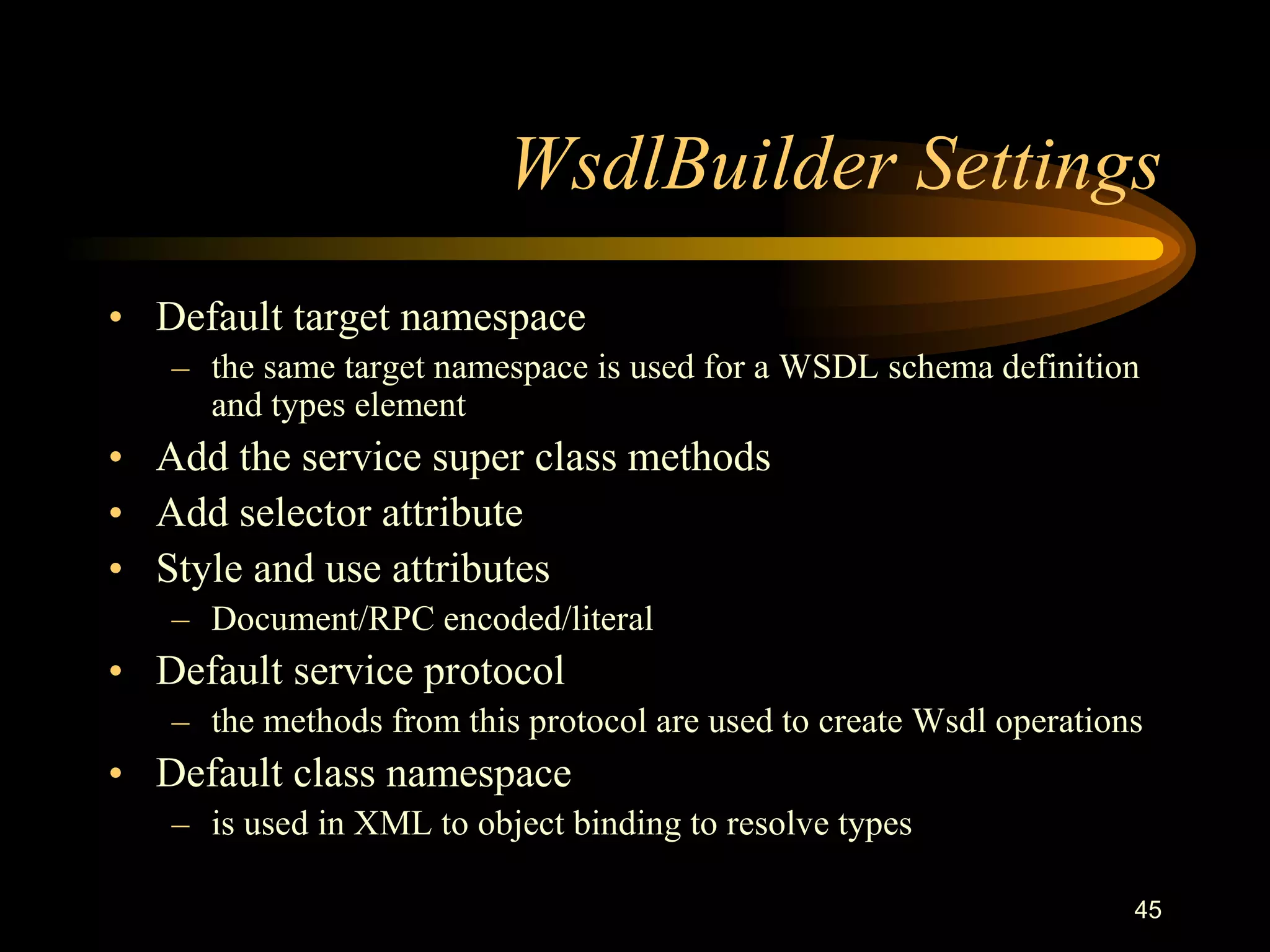 45
WsdlBuilder Settings
• Default target namespace
– the same target namespace is used for a WSDL schema definition
and types element
• Add the service super class methods
• Add selector attribute
• Style and use attributes
– Document/RPC encoded/literal
• Default service protocol
– the methods from this protocol are used to create Wsdl operations
• Default class namespace
– is used in XML to object binding to resolve types
 