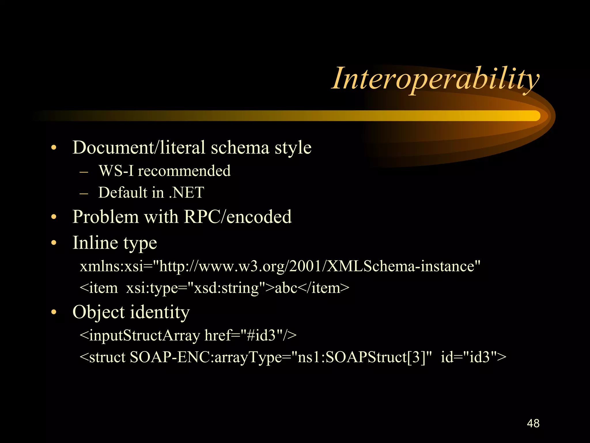 48
Interoperability
• Document/literal schema style
– WS-I recommended
– Default in .NET
• Problem with RPC/encoded
• Inline type
xmlns:xsi="http://www.w3.org/2001/XMLSchema-instance"
<item xsi:type="xsd:string">abc</item>
• Object identity
<inputStructArray href="#id3"/>
<struct SOAP-ENC:arrayType="ns1:SOAPStruct[3]" id="id3">
 