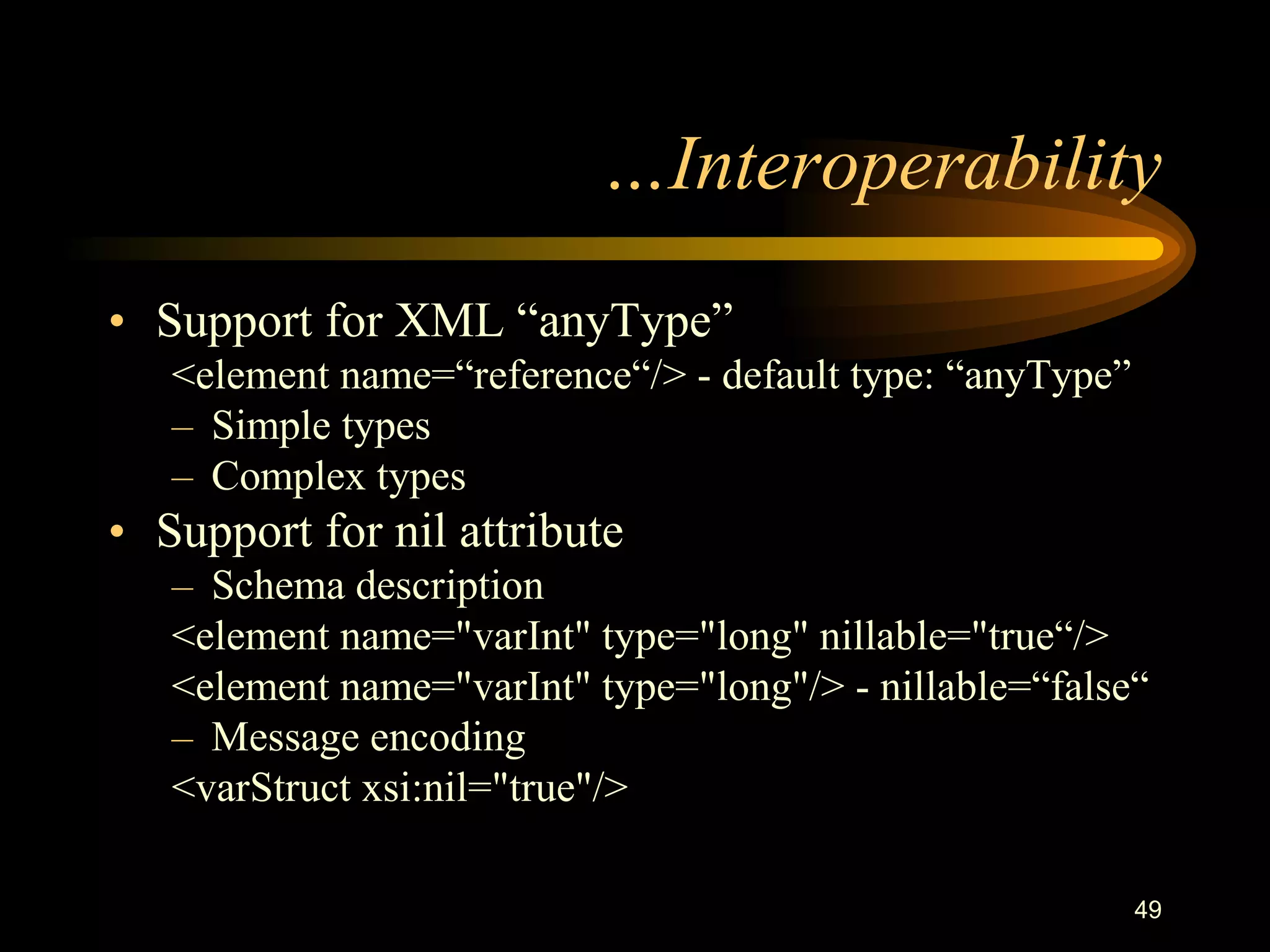 49
…Interoperability
• Support for XML “anyType”
<element name=“reference“/> - default type: “anyType”
– Simple types
– Complex types
• Support for nil attribute
– Schema description
<element name="varInt" type="long" nillable="true“/>
<element name="varInt" type="long"/> - nillable=“false“
– Message encoding
<varStruct xsi:nil="true"/>
 