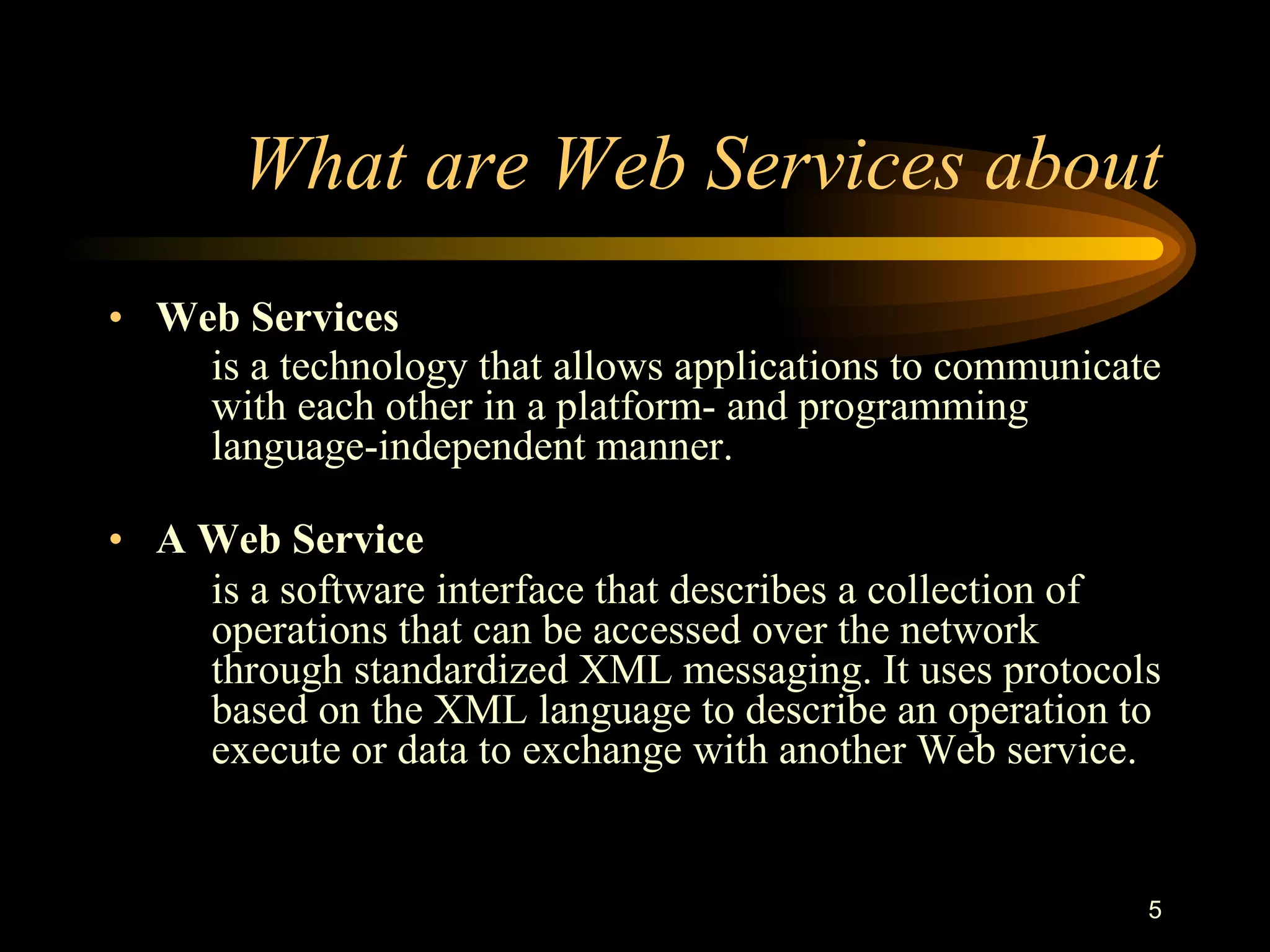 5
What are Web Services about
• Web Services
is a technology that allows applications to communicate
with each other in a platform- and programming
language-independent manner.
• A Web Service
is a software interface that describes a collection of
operations that can be accessed over the network
through standardized XML messaging. It uses protocols
based on the XML language to describe an operation to
execute or data to exchange with another Web service.
 