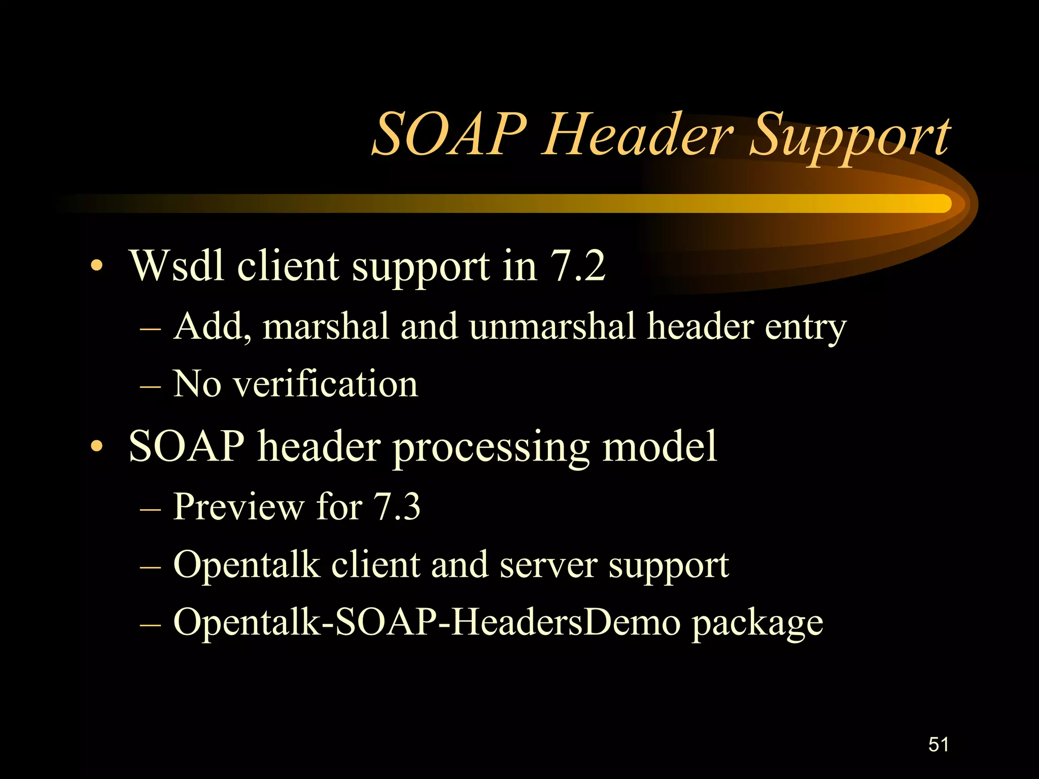 51
SOAP Header Support
• Wsdl client support in 7.2
– Add, marshal and unmarshal header entry
– No verification
• SOAP header processing model
– Preview for 7.3
– Opentalk client and server support
– Opentalk-SOAP-HeadersDemo package
 