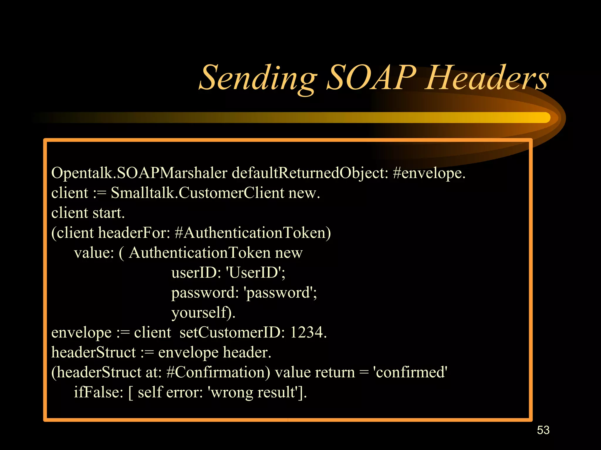 53
Sending SOAP Headers
Opentalk.SOAPMarshaler defaultReturnedObject: #envelope.
client := Smalltalk.CustomerClient new.
client start.
(client headerFor: #AuthenticationToken)
value: ( AuthenticationToken new
userID: 'UserID';
password: 'password';
yourself).
envelope := client setCustomerID: 1234.
headerStruct := envelope header.
(headerStruct at: #Confirmation) value return = 'confirmed'
ifFalse: [ self error: 'wrong result'].
 