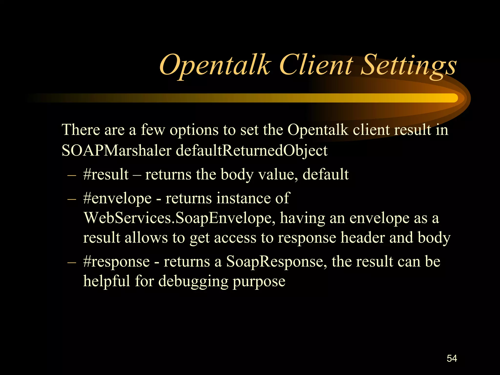 54
Opentalk Client Settings
There are a few options to set the Opentalk client result in
SOAPMarshaler defaultReturnedObject
– #result – returns the body value, default
– #envelope - returns instance of
WebServices.SoapEnvelope, having an envelope as a
result allows to get access to response header and body
– #response - returns a SoapResponse, the result can be
helpful for debugging purpose
 