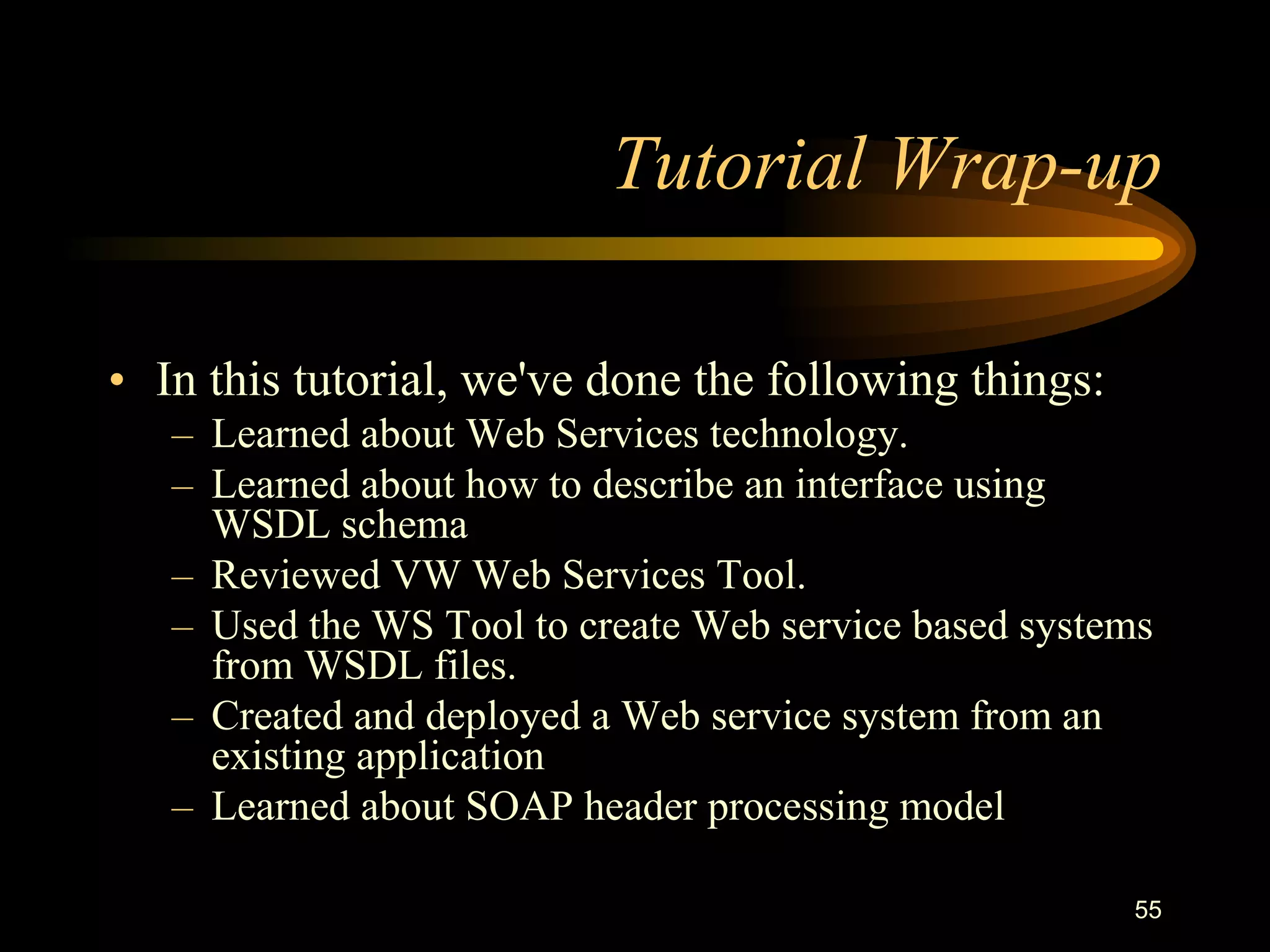 55
Tutorial Wrap-up
• In this tutorial, we've done the following things:
– Learned about Web Services technology.
– Learned about how to describe an interface using
WSDL schema
– Reviewed VW Web Services Tool.
– Used the WS Tool to create Web service based systems
from WSDL files.
– Created and deployed a Web service system from an
existing application
– Learned about SOAP header processing model
 