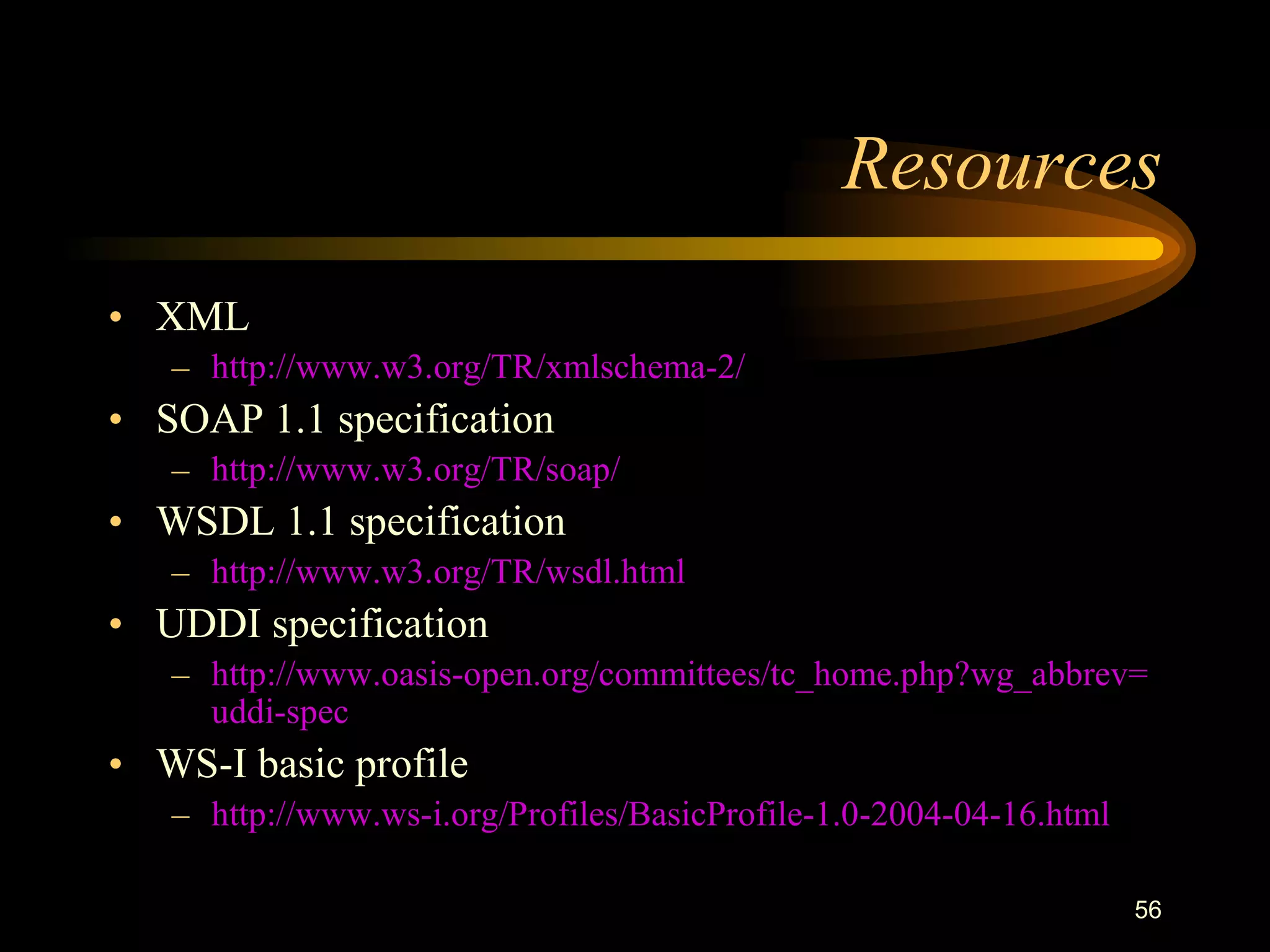 56
Resources
• XML
– http://www.w3.org/TR/xmlschema-2/
• SOAP 1.1 specification
– http://www.w3.org/TR/soap/
• WSDL 1.1 specification
– http://www.w3.org/TR/wsdl.html
• UDDI specification
– http://www.oasis-open.org/committees/tc_home.php?wg_abbrev=
uddi-spec
• WS-I basic profile
– http://www.ws-i.org/Profiles/BasicProfile-1.0-2004-04-16.html
 