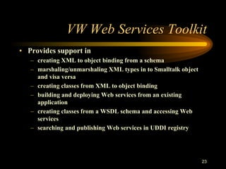 23
VW Web Services Toolkit
• Provides support in
– creating XML to object binding from a schema
– marshaling/unmarshaling XML types in to Smalltalk object
and visa versa
– creating classes from XML to object binding
– building and deploying Web services from an existing
application
– creating classes from a WSDL schema and accessing Web
services
– searching and publishing Web services in UDDI registry
 