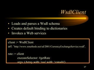 27
WsdlClient
• Loads and parses a Wsdl schema
• Creates default binding to dictionaries
• Invokes a Web services
client := WsdlClient
url: ‘http://www.xmethods.net/sd/2001/CurrencyExchangeService.wsdl'.
rate := client
executeSelector: #getRate
args: (Array with: 'usa' with: ‘canada')
 