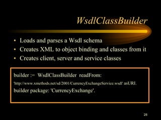 28
WsdlClassBuilder
• Loads and parses a Wsdl schema
• Creates XML to object binding and classes from it
• Creates client, server and service classes
builder := WsdlClassBuilder readFrom:
'http://www.xmethods.net/sd/2001/CurrencyExchangeService.wsdl' asURI.
builder package: 'CurrencyExchange'.
 