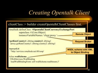 32
Creating Opentalk Client
clientClass := builder createOpentalkClientClasses first.
Smalltalk defineClass: #OpentalkClientCurrencyExchangePort
superclass: #{Core.Object}
instanceVariableNames: 'client proxy ‘
#getRateCountry1: aString country2: aString1
^proxy getRateCountry1: aString country2: aString1
#serverUrl
^'http://services.xmethods.net:80/soap‘
#class wsdlSchema
"(WebServices.WsdlBinding
loadWsdlBindingFrom: self wsdlSchema readStream.)"
.
Request Broker
Remote Object
WSDL schema with XML
to Object Binding
 
