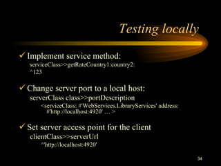 34
Testing locally
 Implement service method:
serviceClass>>getRateCountry1:country2:
^123
 Change server port to a local host:
serverClass class>>portDescription
<serviceClass: #'WebServices.LibraryServices' address:
#'http://localhost:4920' … >
 Set server access point for the client
clientClass>>serverUrl
^'http://localhost:4920'
 