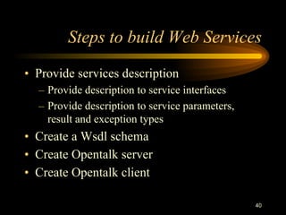 40
Steps to build Web Services
• Provide services description
– Provide description to service interfaces
– Provide description to service parameters,
result and exception types
• Create a Wsdl schema
• Create Opentalk server
• Create Opentalk client
 