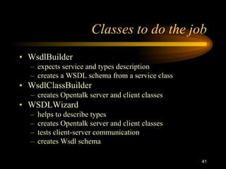 41
Classes to do the job
• WsdlBuilder
– expects service and types description
– creates a WSDL schema from a service class
• WsdlClassBuilder
– creates Opentalk server and client classes
• WSDLWizard
– helps to describe types
– creates Opentalk server and client classes
– tests client-server communication
– creates Wsdl schema
 