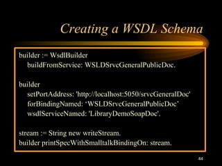 44
Creating a WSDL Schema
builder := WsdlBuilder
buildFromService: WSLDSrvcGeneralPublicDoc.
builder
setPortAddress: 'http://localhost:5050/srvcGeneralDoc'
forBindingNamed: ‘WSLDSrvcGeneralPublicDoc’
wsdlServiceNamed: 'LibraryDemoSoapDoc'.
stream := String new writeStream.
builder printSpecWithSmalltalkBindingOn: stream.
 