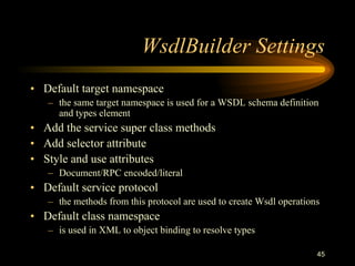 45
WsdlBuilder Settings
• Default target namespace
– the same target namespace is used for a WSDL schema definition
and types element
• Add the service super class methods
• Add selector attribute
• Style and use attributes
– Document/RPC encoded/literal
• Default service protocol
– the methods from this protocol are used to create Wsdl operations
• Default class namespace
– is used in XML to object binding to resolve types
 