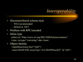 48
Interoperability
• Document/literal schema style
– WS-I recommended
– Default in .NET
• Problem with RPC/encoded
• Inline type
xmlns:xsi="http://www.w3.org/2001/XMLSchema-instance"
<item xsi:type="xsd:string">abc</item>
• Object identity
<inputStructArray href="#id3"/>
<struct SOAP-ENC:arrayType="ns1:SOAPStruct[3]" id="id3">
 