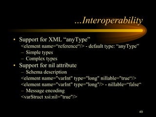 49
…Interoperability
• Support for XML “anyType”
<element name=“reference“/> - default type: “anyType”
– Simple types
– Complex types
• Support for nil attribute
– Schema description
<element name="varInt" type="long" nillable="true“/>
<element name="varInt" type="long"/> - nillable=“false“
– Message encoding
<varStruct xsi:nil="true"/>
 