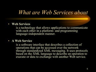 5
What are Web Services about
• Web Services
is a technology that allows applications to communicate
with each other in a platform- and programming
language-independent manner.
• A Web Service
is a software interface that describes a collection of
operations that can be accessed over the network
through standardized XML messaging. It uses protocols
based on the XML language to describe an operation to
execute or data to exchange with another Web service.
 