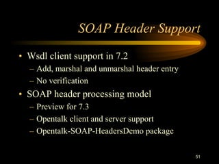 51
SOAP Header Support
• Wsdl client support in 7.2
– Add, marshal and unmarshal header entry
– No verification
• SOAP header processing model
– Preview for 7.3
– Opentalk client and server support
– Opentalk-SOAP-HeadersDemo package
 