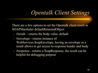 54
Opentalk Client Settings
There are a few options to set the Opentalk client result in
SOAPMarshaler defaultReturnedObject
– #result – returns the body value, default
– #envelope - returns instance of
WebServices.SoapEnvelope, having an envelope as a
result allows to get access to response header and body
– #response - returns a SoapResponse, the result can be
helpful for debugging purpose
 