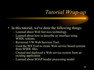 55
Tutorial Wrap-up
• In this tutorial, we've done the following things:
– Learned about Web Services technology.
– Learned about how to describe an interface using
WSDL schema
– Reviewed VW Web Services Tool.
– Used the WS Tool to create Web service based systems
from WSDL files.
– Created and deployed a Web service system from an
existing application
– Learned about SOAP header processing model
 