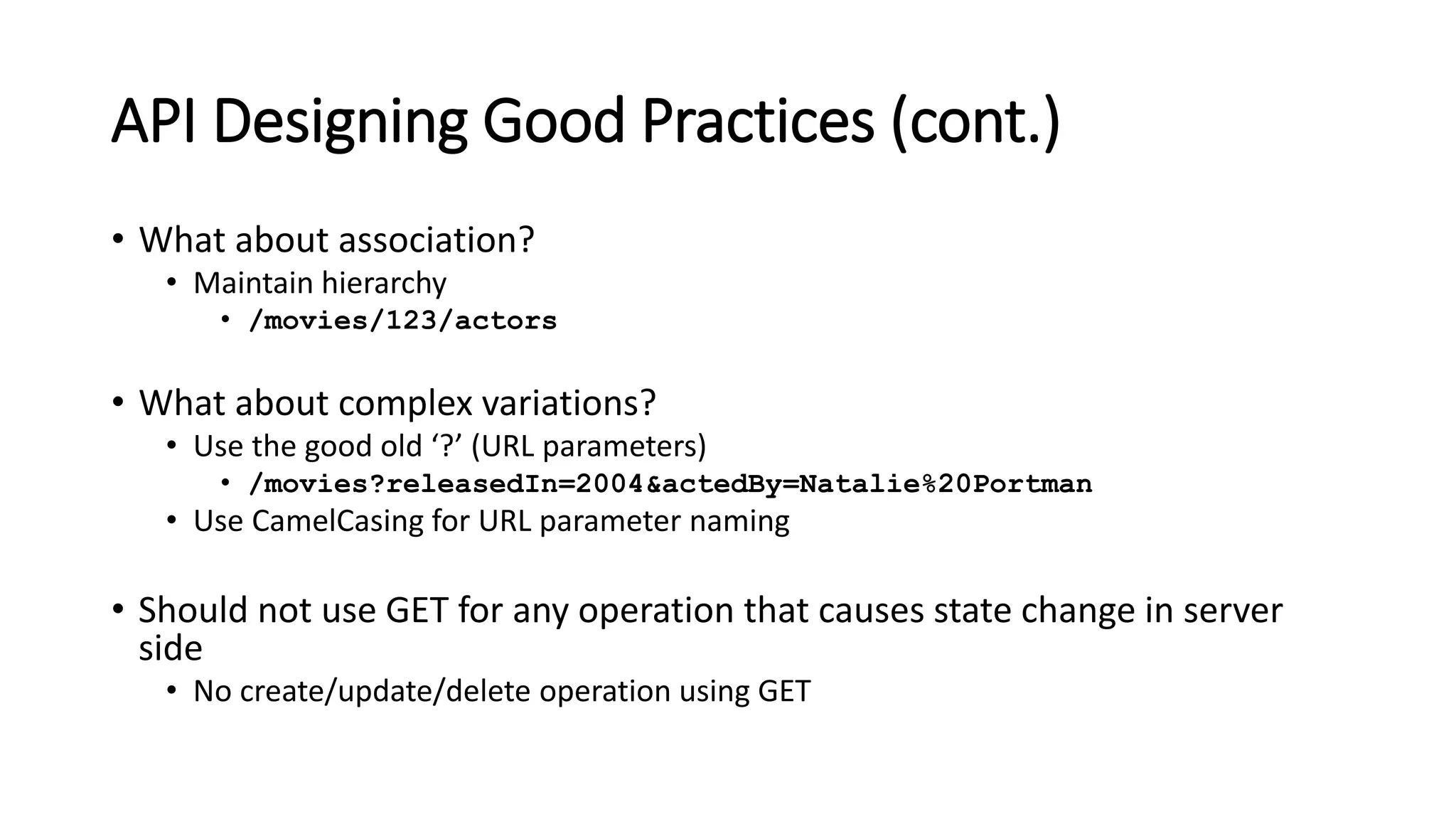 API Designing Good Practices (cont.)
• What about association?
• Maintain hierarchy
• /movies/123/actors
• What about complex variations?
• Use the good old ‘?’ (URL parameters)
• /movies?releasedIn=2004&actedBy=Natalie%20Portman
• Use CamelCasing for URL parameter naming
• Should not use GET for any operation that causes state change in server
side
• No create/update/delete operation using GET
 