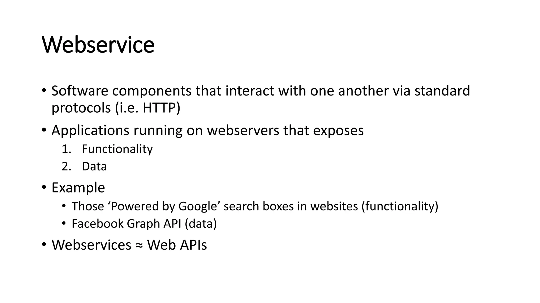 Webservice
• Software components that interact with one another via standard
protocols (i.e. HTTP)
• Applications running on webservers that exposes
1. Functionality
2. Data
• Example
• Those ‘Powered by Google’ search boxes in websites (functionality)
• Facebook Graph API (data)
• Webservices ≈ Web APIs
 