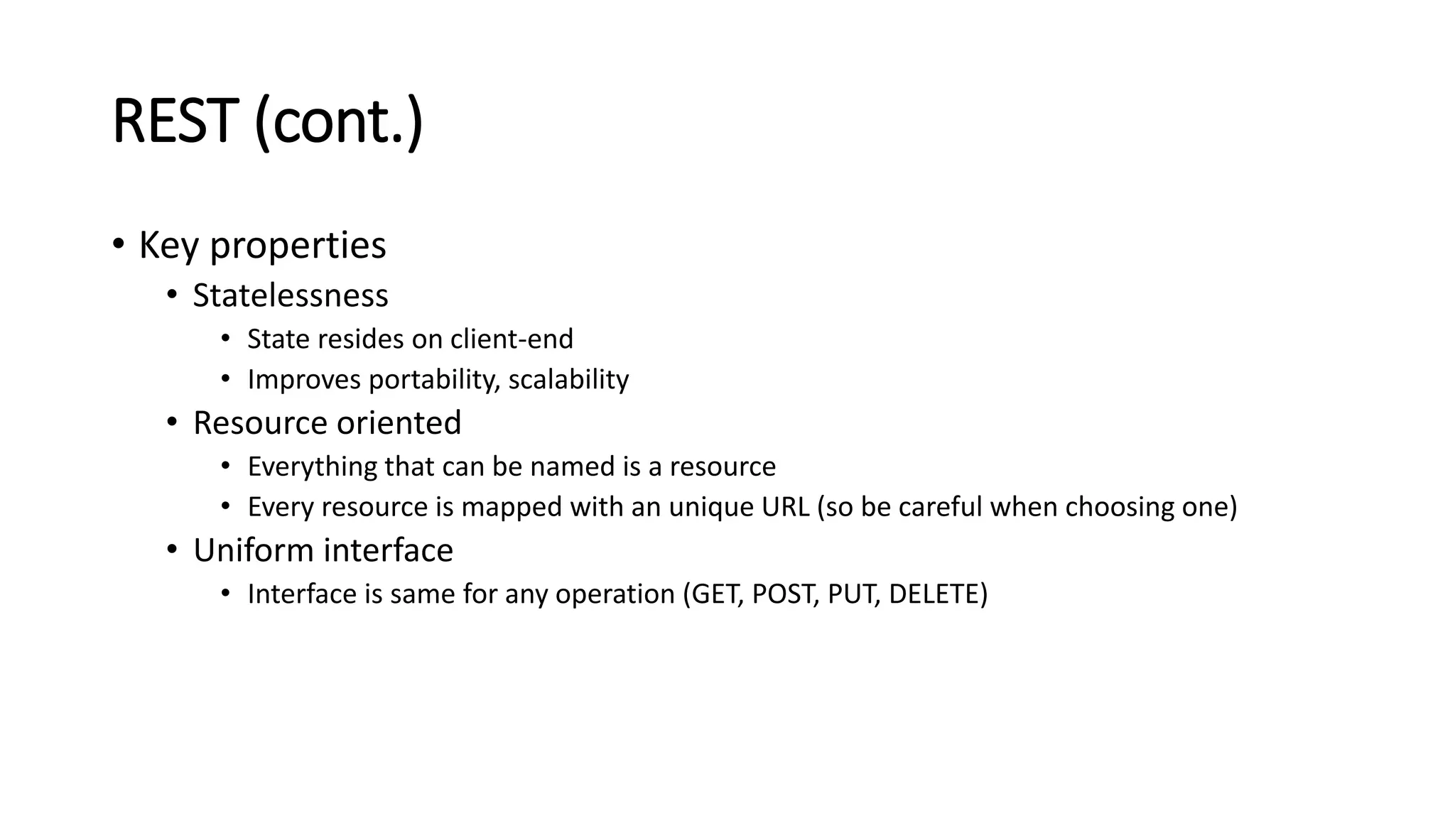 REST (cont.)
• Key properties
• Statelessness
• State resides on client-end
• Improves portability, scalability
• Resource oriented
• Everything that can be named is a resource
• Every resource is mapped with an unique URL (so be careful when choosing one)
• Uniform interface
• Interface is same for any operation (GET, POST, PUT, DELETE)
 