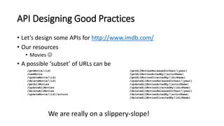 API Designing Good Practices
• Let’s design some APIs for http://www.imdb.com/
• Our resources
• Movies 
• A possible ‘subset’ of URLs can be
/getMovie/{id}
/newMovie
/updateMovie/{id}
/deleteMovie/{id}
/getAllMovies
/updateAllMovies
/deleteAllMovies
/updateMovie/{id}/actors
/getAllMoviesReleasedInYear/{year}
/getAllMoviesActedBy/{actorName}
/getAllMoviesDirectedBy/{dirName}
/updateAllMoviesReleasedInYear/{year}
/updateAllMoviesActedBy/{actorName}
/updateAllMoviesDirectedBy/{dirName}
/deleteAllMoviesReleasedInYear/{year}
/deleteAllMoviesActedBy/{actorName}
/deleteAllMoviesDirectedBy/{dirName}
We are really on a slippery-slope!
 