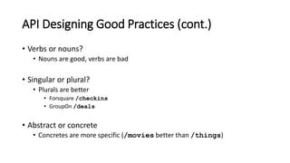 API Designing Good Practices (cont.)
• Verbs or nouns?
• Nouns are good, verbs are bad
• Singular or plural?
• Plurals are better
• Forsquare /checkins
• GroupOn /deals
• Abstract or concrete
• Concretes are more specific (/movies better than /things)
 