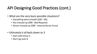 API Designing Good Practices (cont.)
• What are the very basic possible situations?
• Everything went smooth (200 - OK)
• You messed up (400 - Bad Request)
• Server messed up (500 - Internal Server Error)
• Ultimately it all boils down to 3
• Start with these 3
• Don’t go over 8
 
