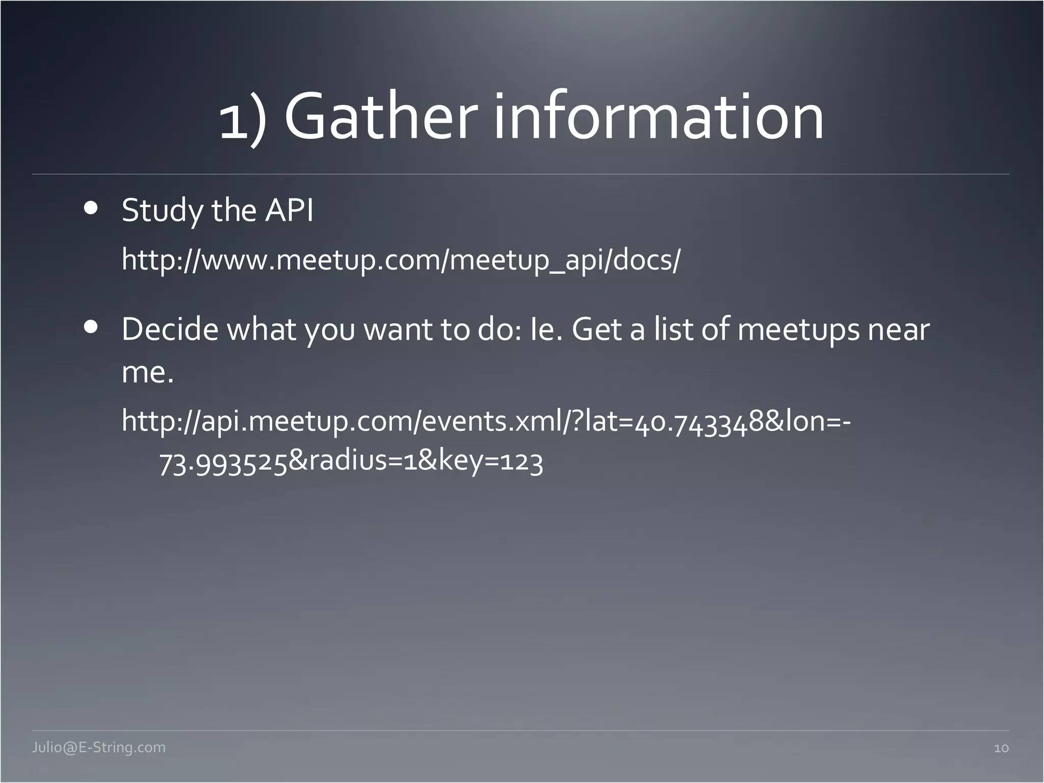 1) Gather information Study the API http://www.meetup.com/meetup_api/docs/ Decide what you want to do: Ie. Get a list of meetups near me. http://api.meetup.com/events.xml/?lat=40.743348&lon=-73.993525&radius=1&key=123 [email_address] 