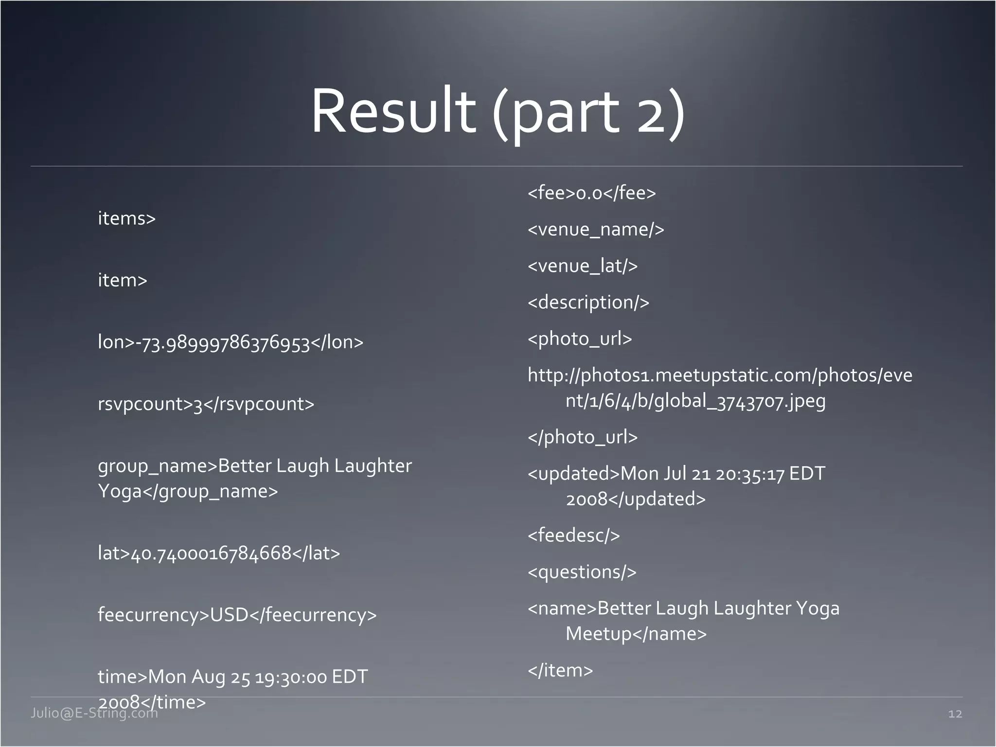 Result (part 2) <items> <item> <lon>-73.98999786376953</lon> <rsvpcount>3</rsvpcount> <group_name>Better Laugh Laughter Yoga</group_name> <lat>40.7400016784668</lat> <feecurrency>USD</feecurrency> <time>Mon Aug 25 19:30:00 EDT 2008</time> <event_url>http://stress.meetup.com/12/calendar/8385325</event_url> <attendee_count>0</attendee_count> <id>8385325</id> <venue_lon/> <fee>0.0</fee> <venue_name/> <venue_lat/> <description/> <photo_url> http://photos1.meetupstatic.com/photos/event/1/6/4/b/global_3743707.jpeg </photo_url> <updated>Mon Jul 21 20:35:17 EDT 2008</updated> <feedesc/> <questions/> <name>Better Laugh Laughter Yoga Meetup</name> </item> [email_address] 