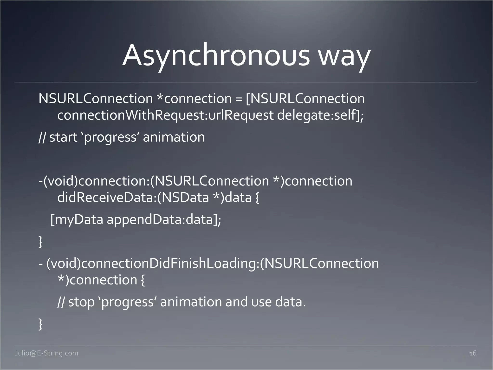 Asynchronous way NSURLConnection *connection = [NSURLConnection connectionWithRequest:urlRequest delegate:self]; // start ‘progress’ animation -(void)connection:(NSURLConnection *)connection didReceiveData:(NSData *)data { [myData appendData:data]; } - (void)connectionDidFinishLoading:(NSURLConnection *)connection { // stop ‘progress’ animation and use data. } [email_address] 