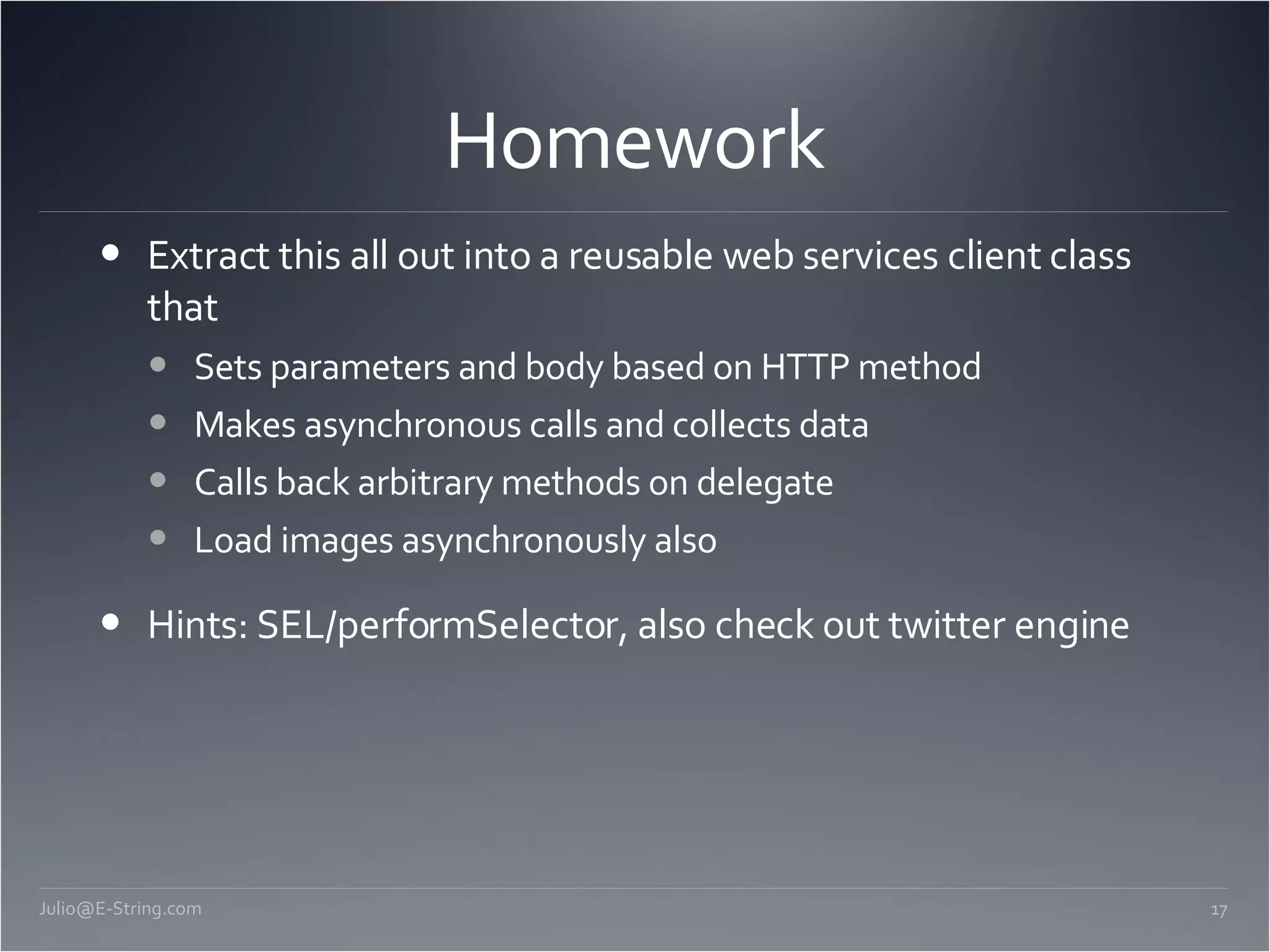 Homework Extract this all out into a reusable web services client class that Sets parameters and body based on HTTP method Makes asynchronous calls and collects data Calls back arbitrary methods on delegate Load images asynchronously also Hints: SEL/performSelector, also check out twitter engine [email_address] 
