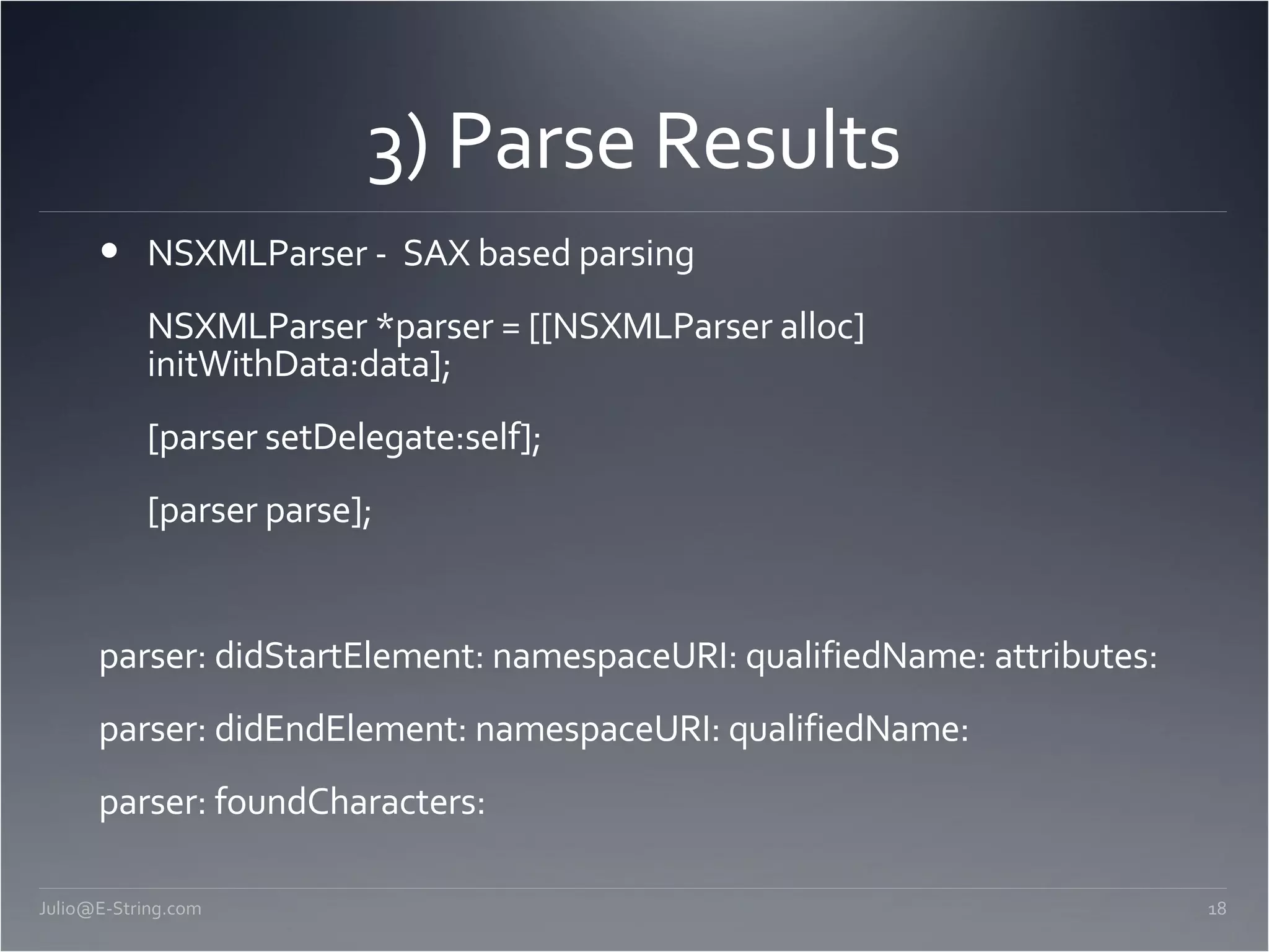 3) Parse Results NSXMLParser - SAX based parsing NSXMLParser *parser = [[NSXMLParser alloc] initWithData:data]; [parser setDelegate:self]; [parser parse]; parser: didStartElement: namespaceURI: qualifiedName: attributes: parser: didEndElement: namespaceURI: qualifiedName: parser: foundCharacters: [email_address] 