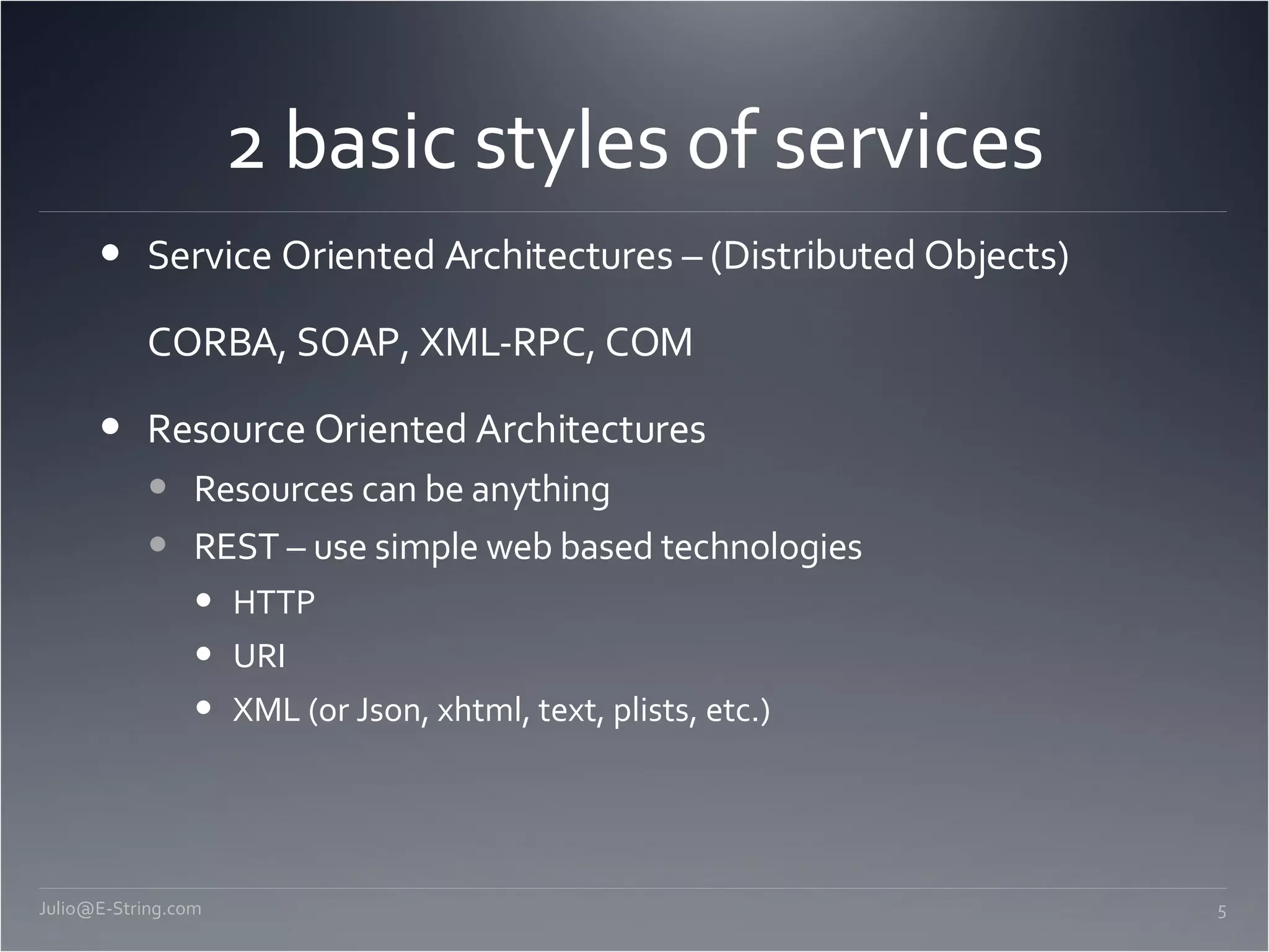 2 basic styles of services Service Oriented Architectures – (Distributed Objects) CORBA, SOAP, XML-RPC, COM Resource Oriented Architectures Resources can be anything REST – use simple web based technologies HTTP URI XML (or Json, xhtml, text, plists, etc.) [email_address] 